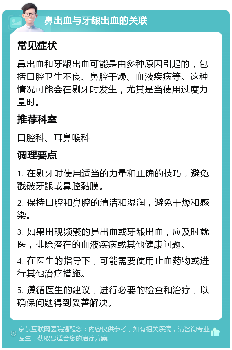 鼻出血与牙龈出血的关联 常见症状 鼻出血和牙龈出血可能是由多种原因引起的，包括口腔卫生不良、鼻腔干燥、血液疾病等。这种情况可能会在剔牙时发生，尤其是当使用过度力量时。 推荐科室 口腔科、耳鼻喉科 调理要点 1. 在剔牙时使用适当的力量和正确的技巧，避免戳破牙龈或鼻腔黏膜。 2. 保持口腔和鼻腔的清洁和湿润，避免干燥和感染。 3. 如果出现频繁的鼻出血或牙龈出血，应及时就医，排除潜在的血液疾病或其他健康问题。 4. 在医生的指导下，可能需要使用止血药物或进行其他治疗措施。 5. 遵循医生的建议，进行必要的检查和治疗，以确保问题得到妥善解决。