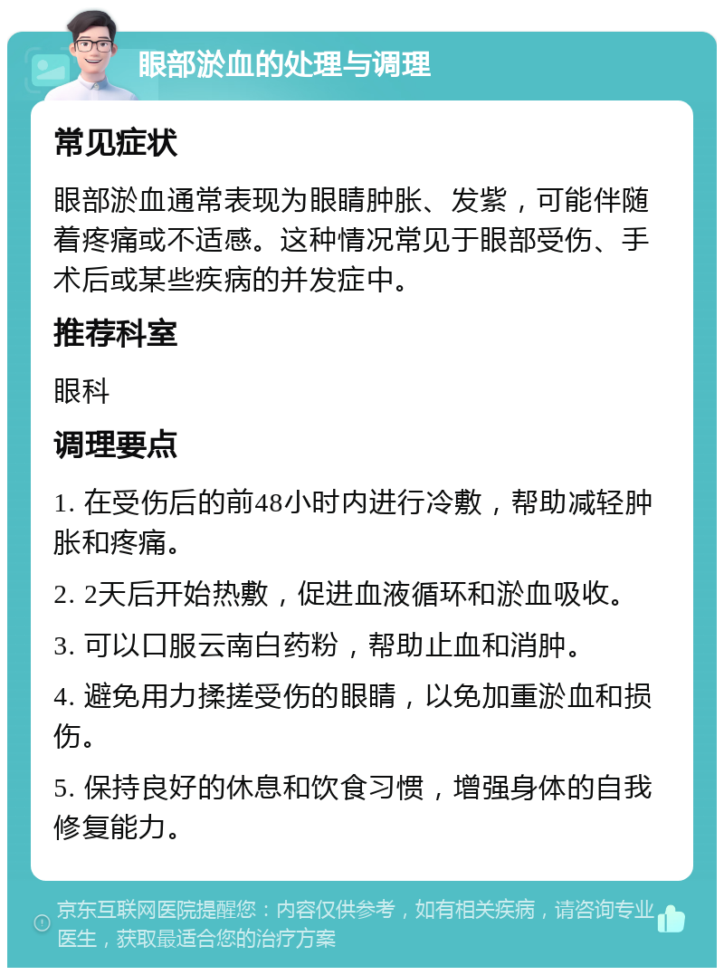 眼部淤血的处理与调理 常见症状 眼部淤血通常表现为眼睛肿胀、发紫，可能伴随着疼痛或不适感。这种情况常见于眼部受伤、手术后或某些疾病的并发症中。 推荐科室 眼科 调理要点 1. 在受伤后的前48小时内进行冷敷，帮助减轻肿胀和疼痛。 2. 2天后开始热敷，促进血液循环和淤血吸收。 3. 可以口服云南白药粉，帮助止血和消肿。 4. 避免用力揉搓受伤的眼睛，以免加重淤血和损伤。 5. 保持良好的休息和饮食习惯，增强身体的自我修复能力。