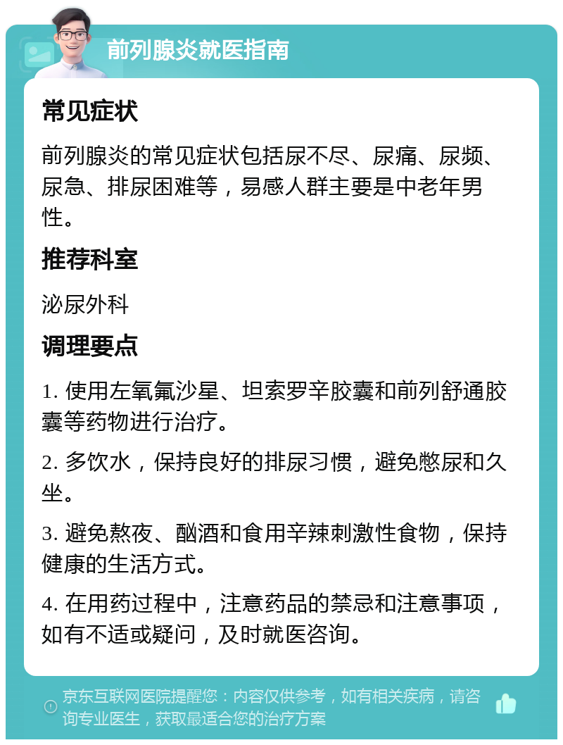 前列腺炎就医指南 常见症状 前列腺炎的常见症状包括尿不尽、尿痛、尿频、尿急、排尿困难等，易感人群主要是中老年男性。 推荐科室 泌尿外科 调理要点 1. 使用左氧氟沙星、坦索罗辛胶囊和前列舒通胶囊等药物进行治疗。 2. 多饮水，保持良好的排尿习惯，避免憋尿和久坐。 3. 避免熬夜、酗酒和食用辛辣刺激性食物，保持健康的生活方式。 4. 在用药过程中，注意药品的禁忌和注意事项，如有不适或疑问，及时就医咨询。