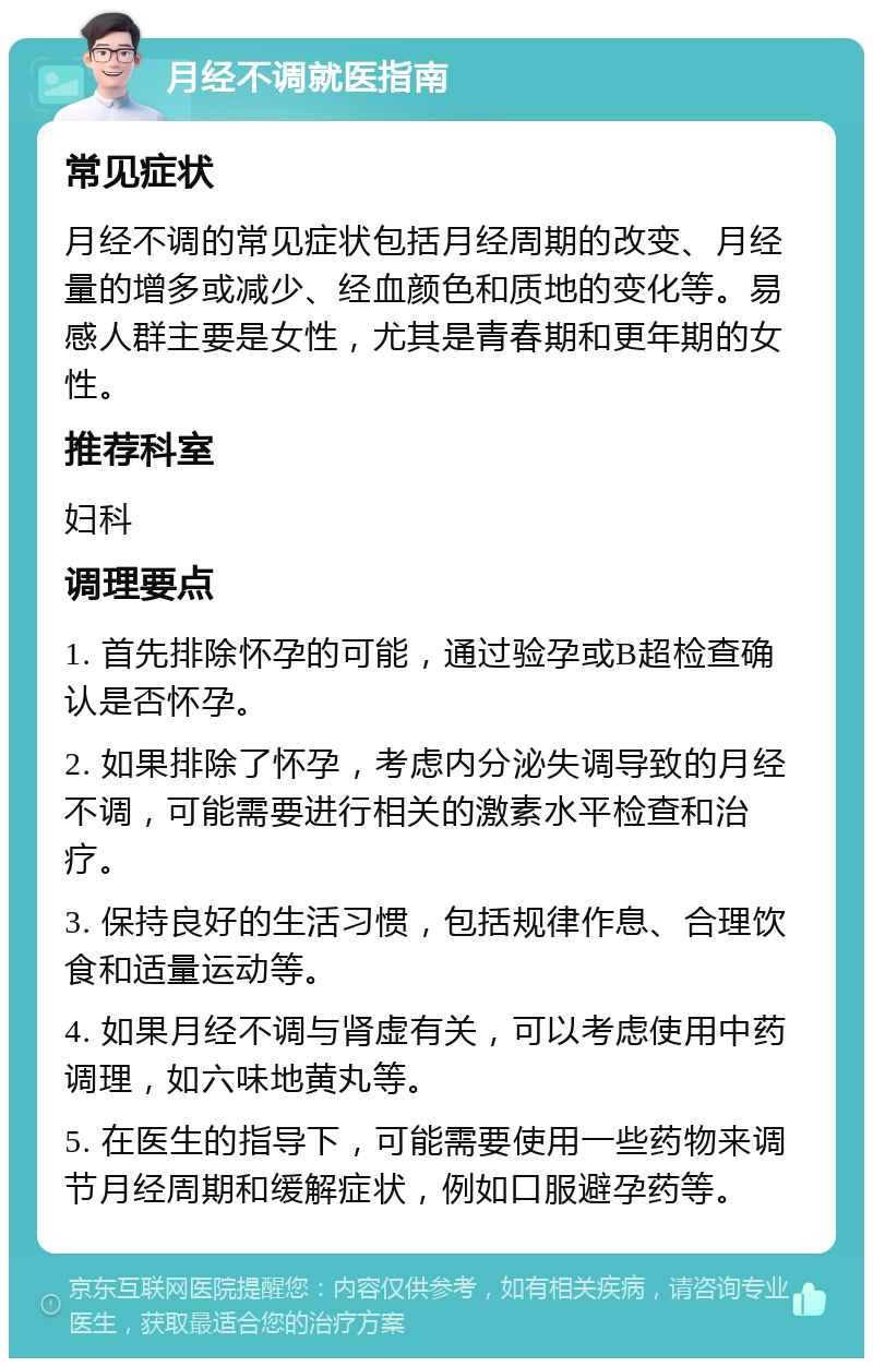 月经不调就医指南 常见症状 月经不调的常见症状包括月经周期的改变、月经量的增多或减少、经血颜色和质地的变化等。易感人群主要是女性，尤其是青春期和更年期的女性。 推荐科室 妇科 调理要点 1. 首先排除怀孕的可能，通过验孕或B超检查确认是否怀孕。 2. 如果排除了怀孕，考虑内分泌失调导致的月经不调，可能需要进行相关的激素水平检查和治疗。 3. 保持良好的生活习惯，包括规律作息、合理饮食和适量运动等。 4. 如果月经不调与肾虚有关，可以考虑使用中药调理，如六味地黄丸等。 5. 在医生的指导下，可能需要使用一些药物来调节月经周期和缓解症状，例如口服避孕药等。