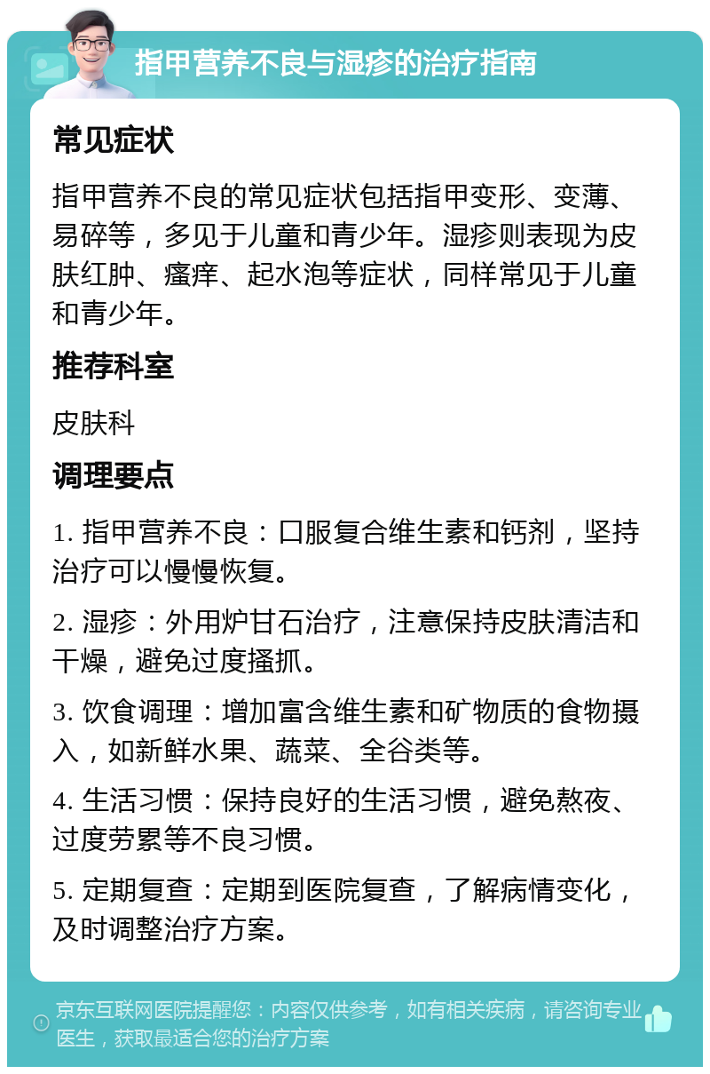 指甲营养不良与湿疹的治疗指南 常见症状 指甲营养不良的常见症状包括指甲变形、变薄、易碎等，多见于儿童和青少年。湿疹则表现为皮肤红肿、瘙痒、起水泡等症状，同样常见于儿童和青少年。 推荐科室 皮肤科 调理要点 1. 指甲营养不良：口服复合维生素和钙剂，坚持治疗可以慢慢恢复。 2. 湿疹：外用炉甘石治疗，注意保持皮肤清洁和干燥，避免过度搔抓。 3. 饮食调理：增加富含维生素和矿物质的食物摄入，如新鲜水果、蔬菜、全谷类等。 4. 生活习惯：保持良好的生活习惯，避免熬夜、过度劳累等不良习惯。 5. 定期复查：定期到医院复查，了解病情变化，及时调整治疗方案。