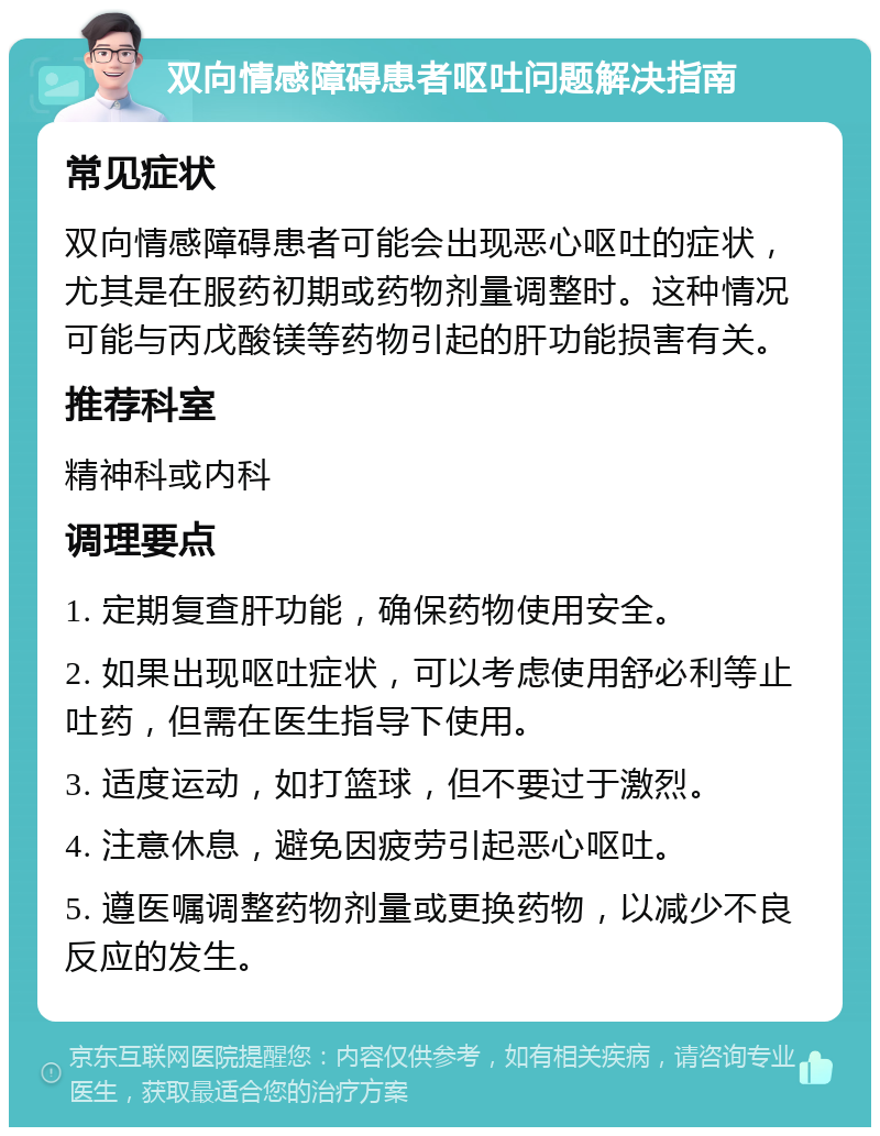 双向情感障碍患者呕吐问题解决指南 常见症状 双向情感障碍患者可能会出现恶心呕吐的症状，尤其是在服药初期或药物剂量调整时。这种情况可能与丙戊酸镁等药物引起的肝功能损害有关。 推荐科室 精神科或内科 调理要点 1. 定期复查肝功能，确保药物使用安全。 2. 如果出现呕吐症状，可以考虑使用舒必利等止吐药，但需在医生指导下使用。 3. 适度运动，如打篮球，但不要过于激烈。 4. 注意休息，避免因疲劳引起恶心呕吐。 5. 遵医嘱调整药物剂量或更换药物，以减少不良反应的发生。