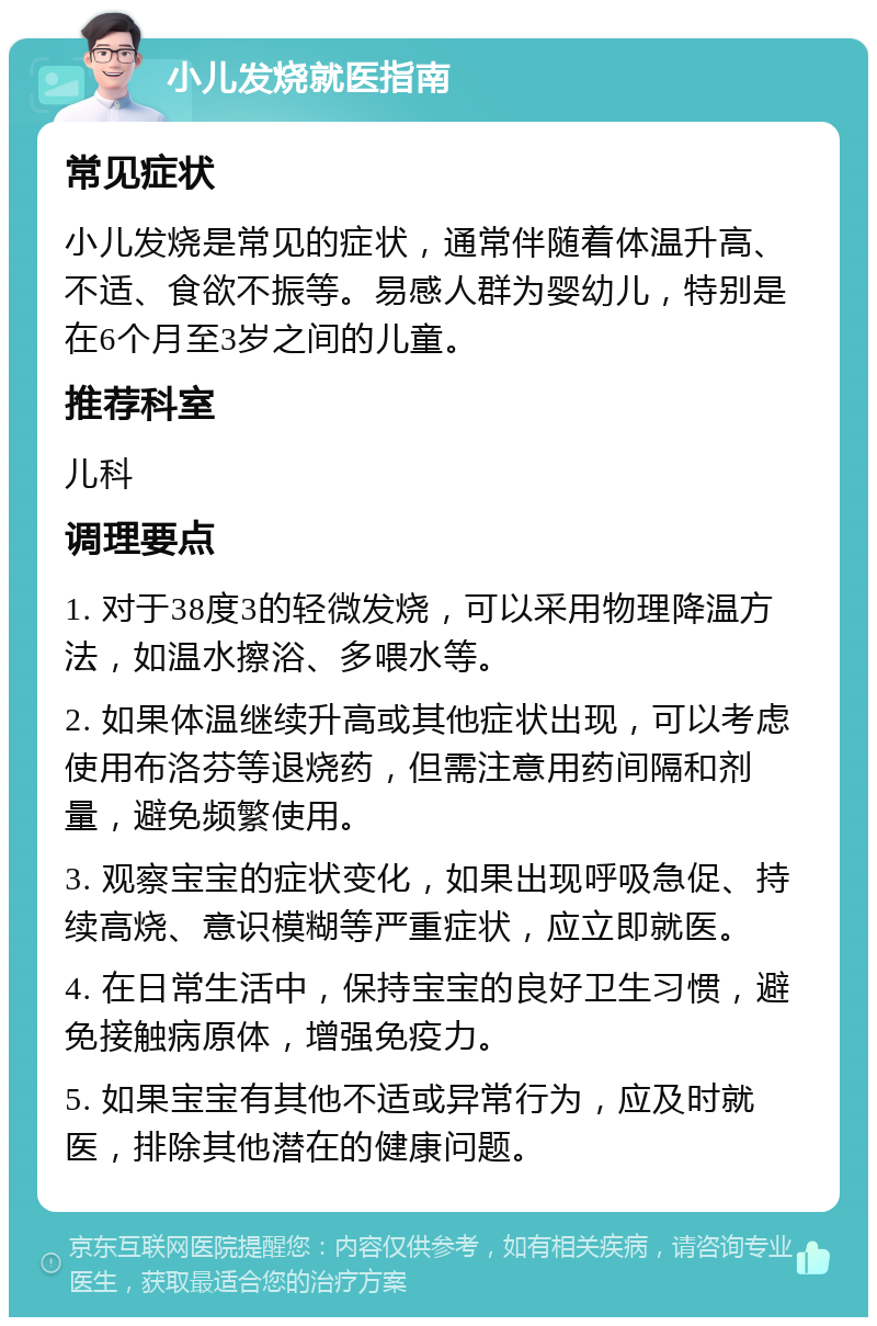 小儿发烧就医指南 常见症状 小儿发烧是常见的症状，通常伴随着体温升高、不适、食欲不振等。易感人群为婴幼儿，特别是在6个月至3岁之间的儿童。 推荐科室 儿科 调理要点 1. 对于38度3的轻微发烧，可以采用物理降温方法，如温水擦浴、多喂水等。 2. 如果体温继续升高或其他症状出现，可以考虑使用布洛芬等退烧药，但需注意用药间隔和剂量，避免频繁使用。 3. 观察宝宝的症状变化，如果出现呼吸急促、持续高烧、意识模糊等严重症状，应立即就医。 4. 在日常生活中，保持宝宝的良好卫生习惯，避免接触病原体，增强免疫力。 5. 如果宝宝有其他不适或异常行为，应及时就医，排除其他潜在的健康问题。