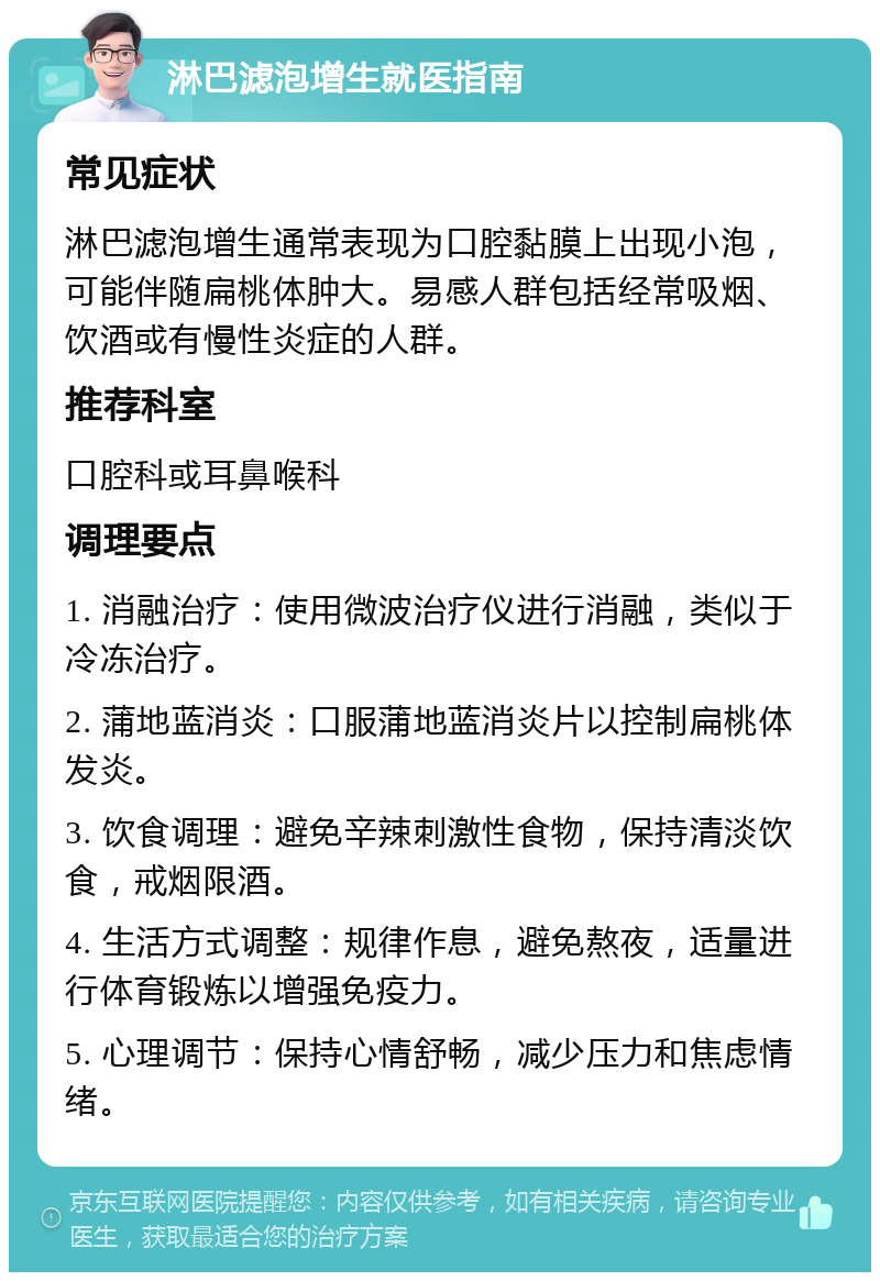 淋巴滤泡增生就医指南 常见症状 淋巴滤泡增生通常表现为口腔黏膜上出现小泡，可能伴随扁桃体肿大。易感人群包括经常吸烟、饮酒或有慢性炎症的人群。 推荐科室 口腔科或耳鼻喉科 调理要点 1. 消融治疗：使用微波治疗仪进行消融，类似于冷冻治疗。 2. 蒲地蓝消炎：口服蒲地蓝消炎片以控制扁桃体发炎。 3. 饮食调理：避免辛辣刺激性食物，保持清淡饮食，戒烟限酒。 4. 生活方式调整：规律作息，避免熬夜，适量进行体育锻炼以增强免疫力。 5. 心理调节：保持心情舒畅，减少压力和焦虑情绪。