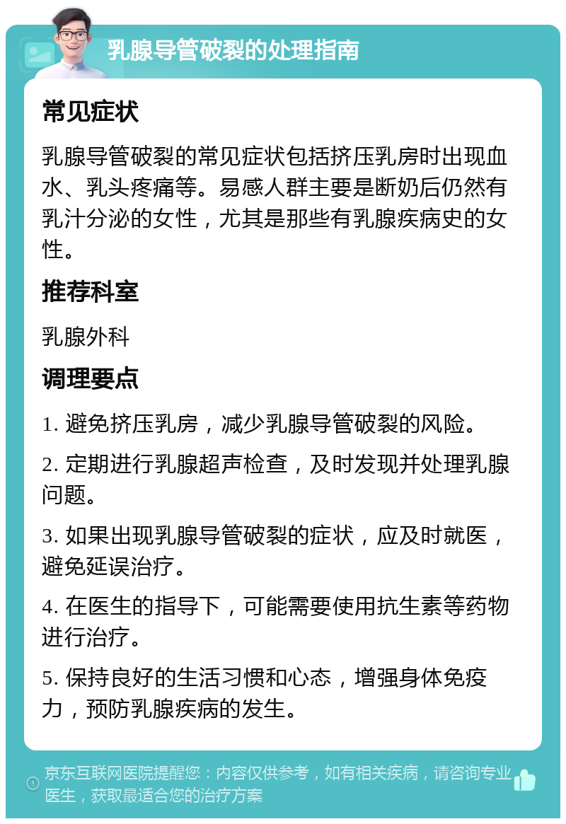 乳腺导管破裂的处理指南 常见症状 乳腺导管破裂的常见症状包括挤压乳房时出现血水、乳头疼痛等。易感人群主要是断奶后仍然有乳汁分泌的女性，尤其是那些有乳腺疾病史的女性。 推荐科室 乳腺外科 调理要点 1. 避免挤压乳房，减少乳腺导管破裂的风险。 2. 定期进行乳腺超声检查，及时发现并处理乳腺问题。 3. 如果出现乳腺导管破裂的症状，应及时就医，避免延误治疗。 4. 在医生的指导下，可能需要使用抗生素等药物进行治疗。 5. 保持良好的生活习惯和心态，增强身体免疫力，预防乳腺疾病的发生。