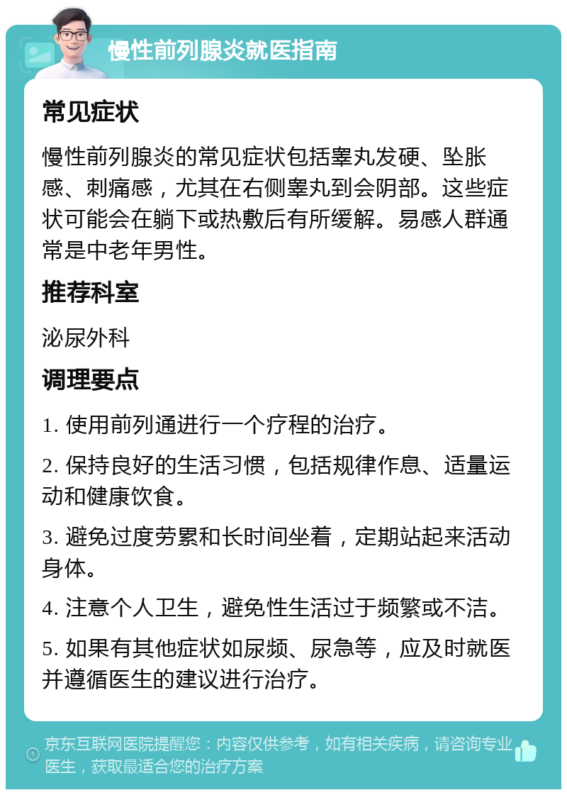 慢性前列腺炎就医指南 常见症状 慢性前列腺炎的常见症状包括睾丸发硬、坠胀感、刺痛感，尤其在右侧睾丸到会阴部。这些症状可能会在躺下或热敷后有所缓解。易感人群通常是中老年男性。 推荐科室 泌尿外科 调理要点 1. 使用前列通进行一个疗程的治疗。 2. 保持良好的生活习惯，包括规律作息、适量运动和健康饮食。 3. 避免过度劳累和长时间坐着，定期站起来活动身体。 4. 注意个人卫生，避免性生活过于频繁或不洁。 5. 如果有其他症状如尿频、尿急等，应及时就医并遵循医生的建议进行治疗。