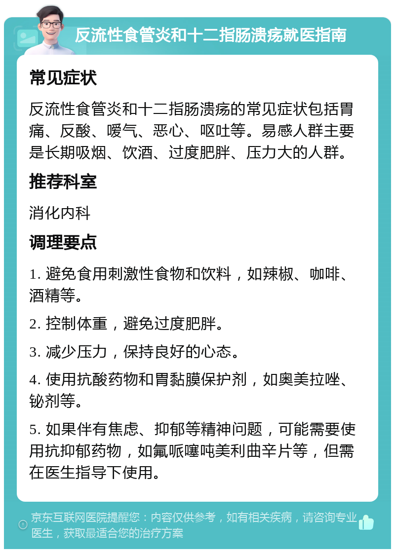 反流性食管炎和十二指肠溃疡就医指南 常见症状 反流性食管炎和十二指肠溃疡的常见症状包括胃痛、反酸、嗳气、恶心、呕吐等。易感人群主要是长期吸烟、饮酒、过度肥胖、压力大的人群。 推荐科室 消化内科 调理要点 1. 避免食用刺激性食物和饮料，如辣椒、咖啡、酒精等。 2. 控制体重，避免过度肥胖。 3. 减少压力，保持良好的心态。 4. 使用抗酸药物和胃黏膜保护剂，如奥美拉唑、铋剂等。 5. 如果伴有焦虑、抑郁等精神问题，可能需要使用抗抑郁药物，如氟哌噻吨美利曲辛片等，但需在医生指导下使用。