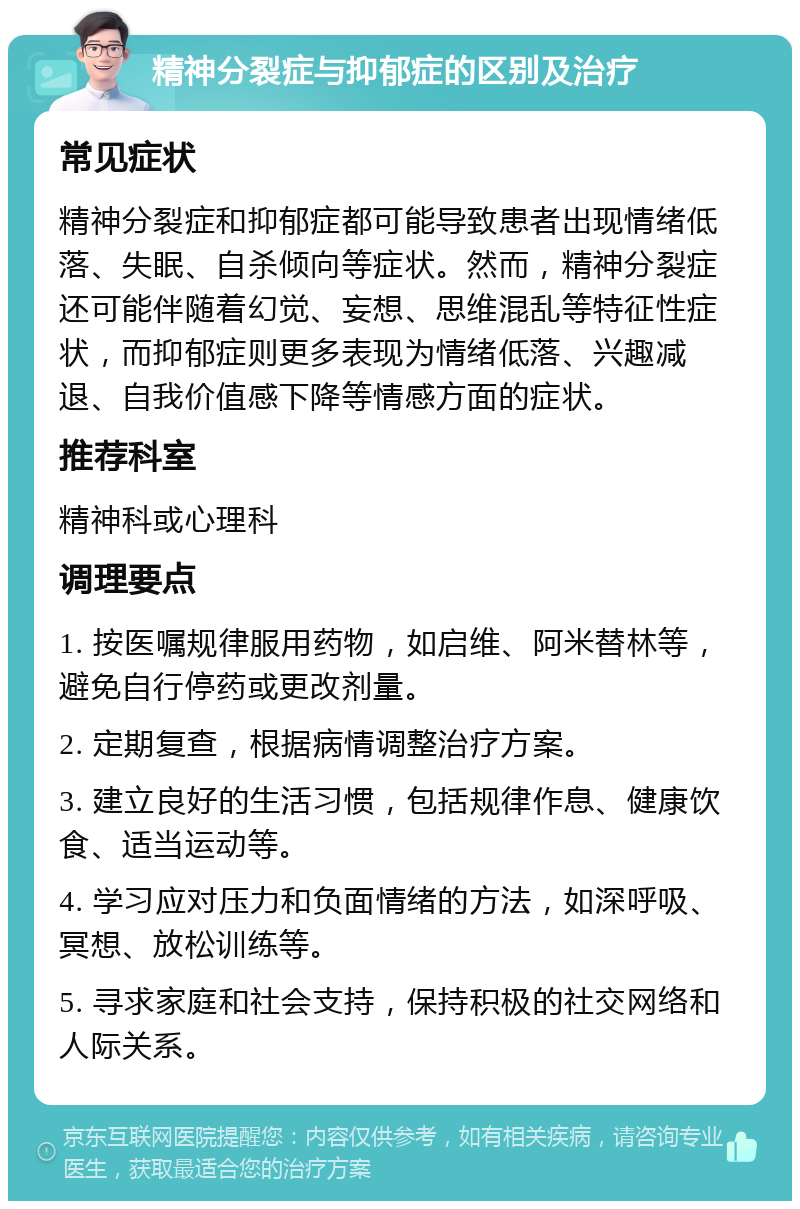 精神分裂症与抑郁症的区别及治疗 常见症状 精神分裂症和抑郁症都可能导致患者出现情绪低落、失眠、自杀倾向等症状。然而，精神分裂症还可能伴随着幻觉、妄想、思维混乱等特征性症状，而抑郁症则更多表现为情绪低落、兴趣减退、自我价值感下降等情感方面的症状。 推荐科室 精神科或心理科 调理要点 1. 按医嘱规律服用药物，如启维、阿米替林等，避免自行停药或更改剂量。 2. 定期复查，根据病情调整治疗方案。 3. 建立良好的生活习惯，包括规律作息、健康饮食、适当运动等。 4. 学习应对压力和负面情绪的方法，如深呼吸、冥想、放松训练等。 5. 寻求家庭和社会支持，保持积极的社交网络和人际关系。