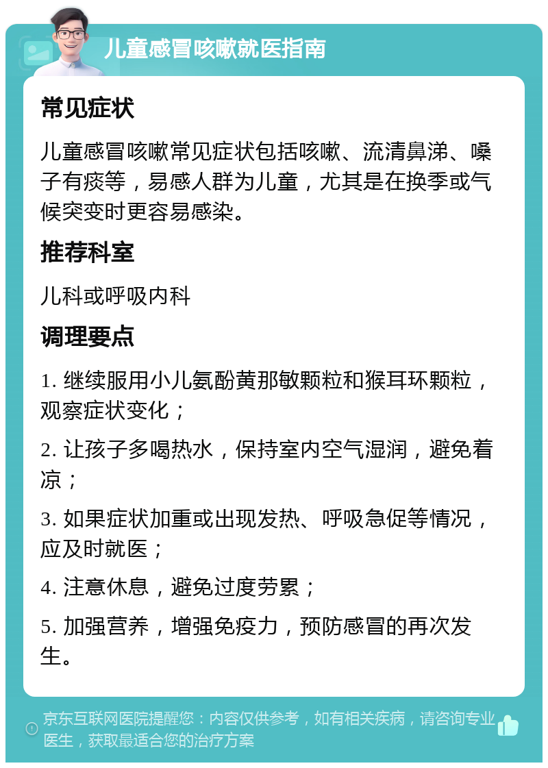 儿童感冒咳嗽就医指南 常见症状 儿童感冒咳嗽常见症状包括咳嗽、流清鼻涕、嗓子有痰等，易感人群为儿童，尤其是在换季或气候突变时更容易感染。 推荐科室 儿科或呼吸内科 调理要点 1. 继续服用小儿氨酚黄那敏颗粒和猴耳环颗粒，观察症状变化； 2. 让孩子多喝热水，保持室内空气湿润，避免着凉； 3. 如果症状加重或出现发热、呼吸急促等情况，应及时就医； 4. 注意休息，避免过度劳累； 5. 加强营养，增强免疫力，预防感冒的再次发生。