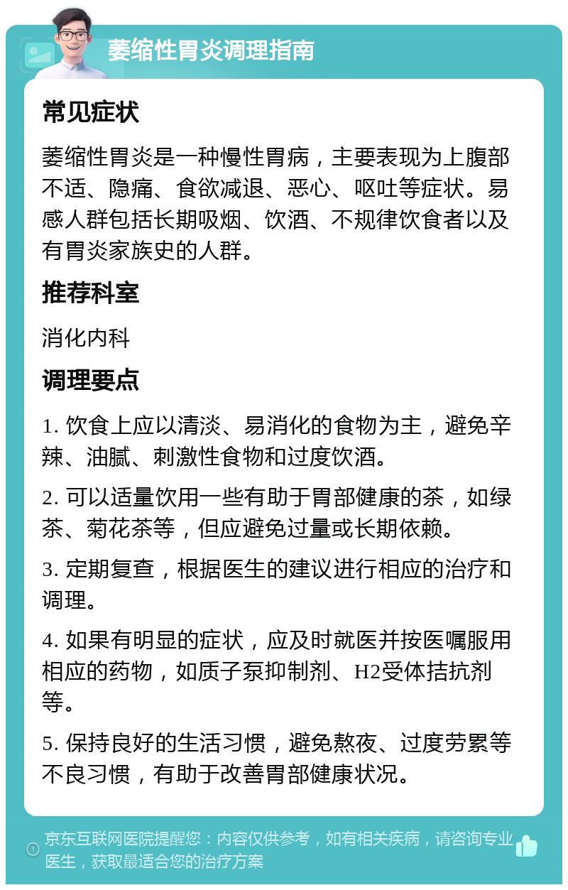 萎缩性胃炎调理指南 常见症状 萎缩性胃炎是一种慢性胃病，主要表现为上腹部不适、隐痛、食欲减退、恶心、呕吐等症状。易感人群包括长期吸烟、饮酒、不规律饮食者以及有胃炎家族史的人群。 推荐科室 消化内科 调理要点 1. 饮食上应以清淡、易消化的食物为主，避免辛辣、油腻、刺激性食物和过度饮酒。 2. 可以适量饮用一些有助于胃部健康的茶，如绿茶、菊花茶等，但应避免过量或长期依赖。 3. 定期复查，根据医生的建议进行相应的治疗和调理。 4. 如果有明显的症状，应及时就医并按医嘱服用相应的药物，如质子泵抑制剂、H2受体拮抗剂等。 5. 保持良好的生活习惯，避免熬夜、过度劳累等不良习惯，有助于改善胃部健康状况。