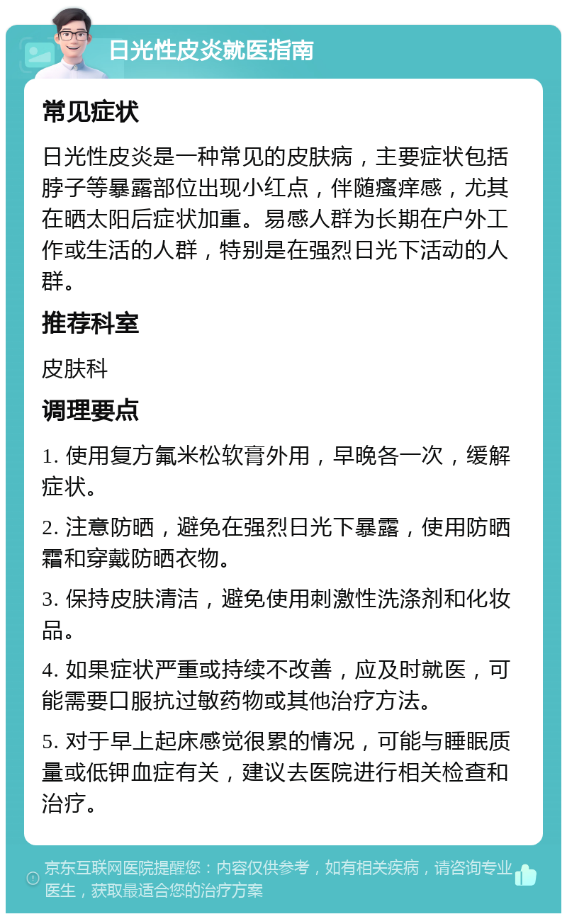 日光性皮炎就医指南 常见症状 日光性皮炎是一种常见的皮肤病，主要症状包括脖子等暴露部位出现小红点，伴随瘙痒感，尤其在晒太阳后症状加重。易感人群为长期在户外工作或生活的人群，特别是在强烈日光下活动的人群。 推荐科室 皮肤科 调理要点 1. 使用复方氟米松软膏外用，早晚各一次，缓解症状。 2. 注意防晒，避免在强烈日光下暴露，使用防晒霜和穿戴防晒衣物。 3. 保持皮肤清洁，避免使用刺激性洗涤剂和化妆品。 4. 如果症状严重或持续不改善，应及时就医，可能需要口服抗过敏药物或其他治疗方法。 5. 对于早上起床感觉很累的情况，可能与睡眠质量或低钾血症有关，建议去医院进行相关检查和治疗。