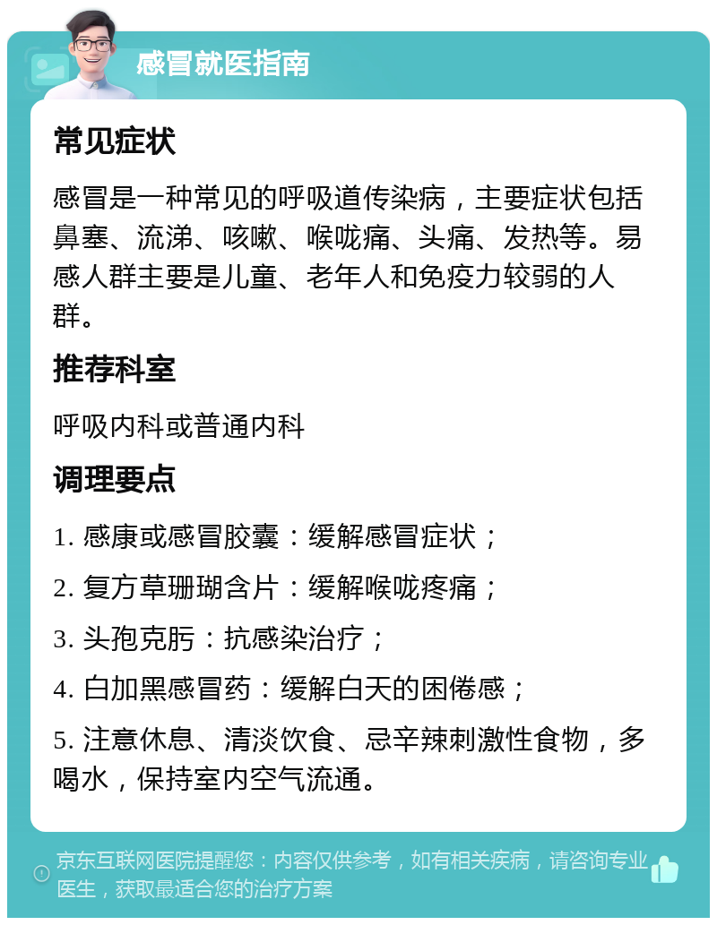 感冒就医指南 常见症状 感冒是一种常见的呼吸道传染病，主要症状包括鼻塞、流涕、咳嗽、喉咙痛、头痛、发热等。易感人群主要是儿童、老年人和免疫力较弱的人群。 推荐科室 呼吸内科或普通内科 调理要点 1. 感康或感冒胶囊：缓解感冒症状； 2. 复方草珊瑚含片：缓解喉咙疼痛； 3. 头孢克肟：抗感染治疗； 4. 白加黑感冒药：缓解白天的困倦感； 5. 注意休息、清淡饮食、忌辛辣刺激性食物，多喝水，保持室内空气流通。