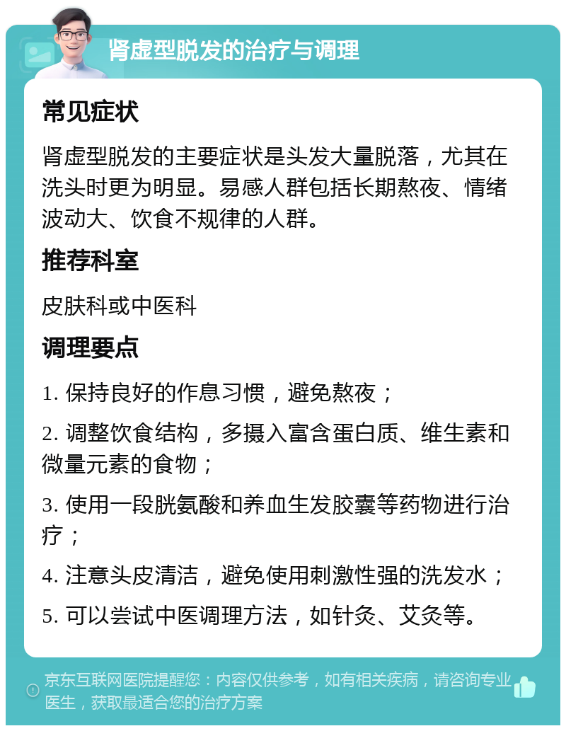 肾虚型脱发的治疗与调理 常见症状 肾虚型脱发的主要症状是头发大量脱落，尤其在洗头时更为明显。易感人群包括长期熬夜、情绪波动大、饮食不规律的人群。 推荐科室 皮肤科或中医科 调理要点 1. 保持良好的作息习惯，避免熬夜； 2. 调整饮食结构，多摄入富含蛋白质、维生素和微量元素的食物； 3. 使用一段胱氨酸和养血生发胶囊等药物进行治疗； 4. 注意头皮清洁，避免使用刺激性强的洗发水； 5. 可以尝试中医调理方法，如针灸、艾灸等。