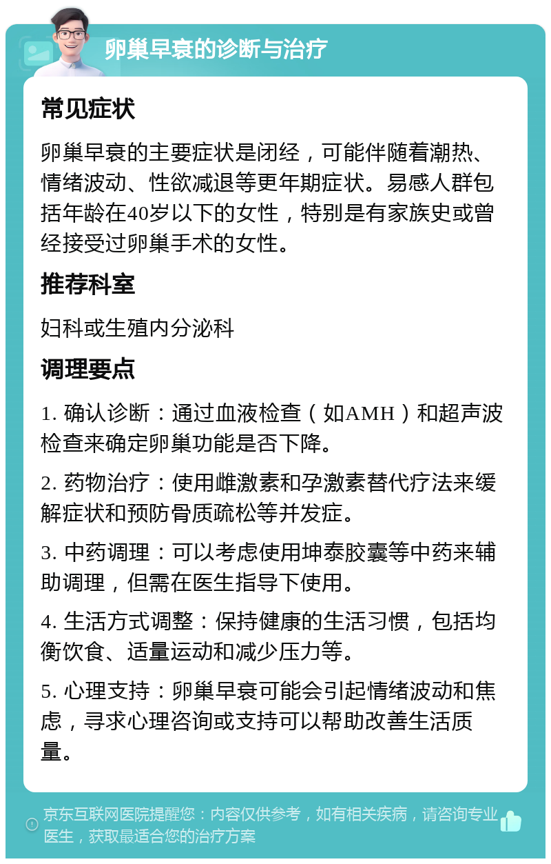 卵巢早衰的诊断与治疗 常见症状 卵巢早衰的主要症状是闭经，可能伴随着潮热、情绪波动、性欲减退等更年期症状。易感人群包括年龄在40岁以下的女性，特别是有家族史或曾经接受过卵巢手术的女性。 推荐科室 妇科或生殖内分泌科 调理要点 1. 确认诊断：通过血液检查（如AMH）和超声波检查来确定卵巢功能是否下降。 2. 药物治疗：使用雌激素和孕激素替代疗法来缓解症状和预防骨质疏松等并发症。 3. 中药调理：可以考虑使用坤泰胶囊等中药来辅助调理，但需在医生指导下使用。 4. 生活方式调整：保持健康的生活习惯，包括均衡饮食、适量运动和减少压力等。 5. 心理支持：卵巢早衰可能会引起情绪波动和焦虑，寻求心理咨询或支持可以帮助改善生活质量。