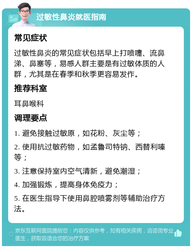 过敏性鼻炎就医指南 常见症状 过敏性鼻炎的常见症状包括早上打喷嚏、流鼻涕、鼻塞等，易感人群主要是有过敏体质的人群，尤其是在春季和秋季更容易发作。 推荐科室 耳鼻喉科 调理要点 1. 避免接触过敏原，如花粉、灰尘等； 2. 使用抗过敏药物，如孟鲁司特钠、西替利嗪等； 3. 注意保持室内空气清新，避免潮湿； 4. 加强锻炼，提高身体免疫力； 5. 在医生指导下使用鼻腔喷雾剂等辅助治疗方法。