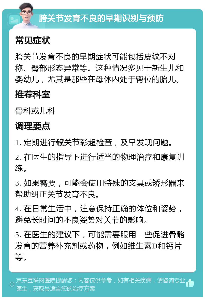 胯关节发育不良的早期识别与预防 常见症状 胯关节发育不良的早期症状可能包括皮纹不对称、臀部形态异常等。这种情况多见于新生儿和婴幼儿，尤其是那些在母体内处于臀位的胎儿。 推荐科室 骨科或儿科 调理要点 1. 定期进行髋关节彩超检查，及早发现问题。 2. 在医生的指导下进行适当的物理治疗和康复训练。 3. 如果需要，可能会使用特殊的支具或矫形器来帮助纠正关节发育不良。 4. 在日常生活中，注意保持正确的体位和姿势，避免长时间的不良姿势对关节的影响。 5. 在医生的建议下，可能需要服用一些促进骨骼发育的营养补充剂或药物，例如维生素D和钙片等。