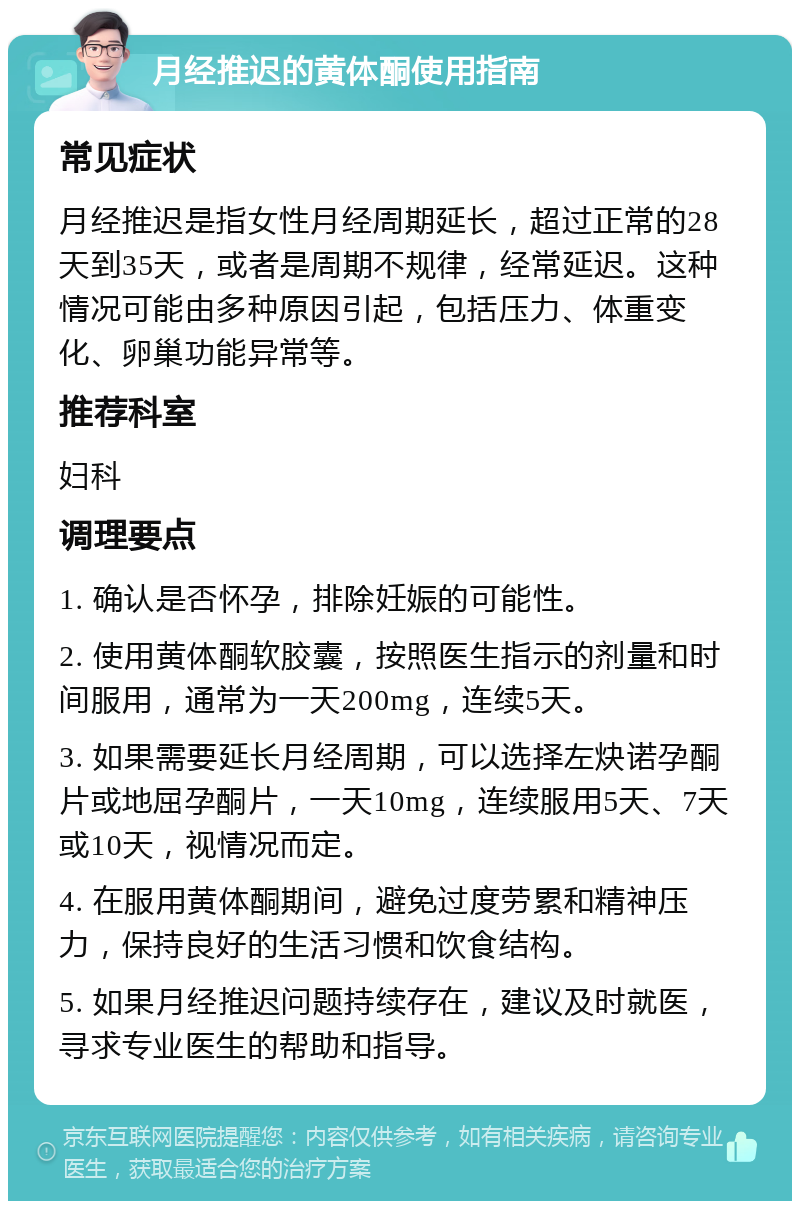 月经推迟的黄体酮使用指南 常见症状 月经推迟是指女性月经周期延长，超过正常的28天到35天，或者是周期不规律，经常延迟。这种情况可能由多种原因引起，包括压力、体重变化、卵巢功能异常等。 推荐科室 妇科 调理要点 1. 确认是否怀孕，排除妊娠的可能性。 2. 使用黄体酮软胶囊，按照医生指示的剂量和时间服用，通常为一天200mg，连续5天。 3. 如果需要延长月经周期，可以选择左炔诺孕酮片或地屈孕酮片，一天10mg，连续服用5天、7天或10天，视情况而定。 4. 在服用黄体酮期间，避免过度劳累和精神压力，保持良好的生活习惯和饮食结构。 5. 如果月经推迟问题持续存在，建议及时就医，寻求专业医生的帮助和指导。