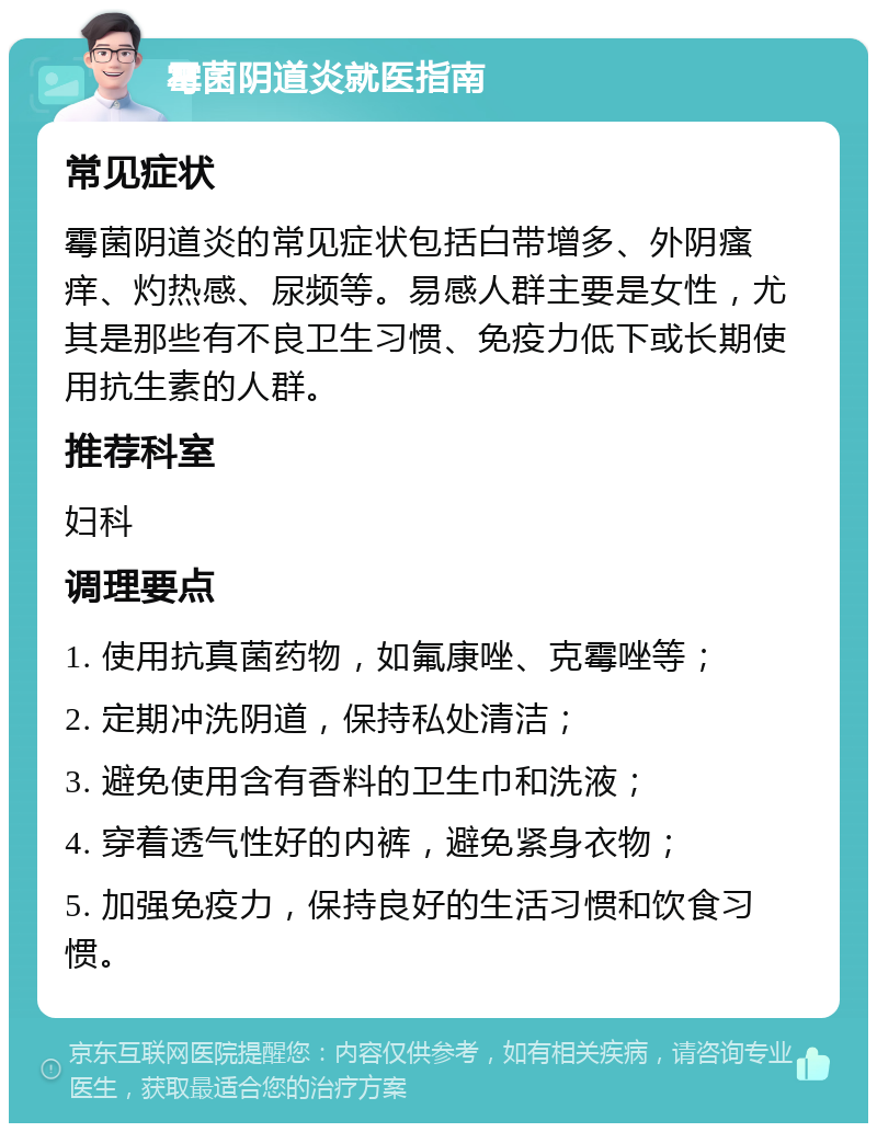 霉菌阴道炎就医指南 常见症状 霉菌阴道炎的常见症状包括白带增多、外阴瘙痒、灼热感、尿频等。易感人群主要是女性，尤其是那些有不良卫生习惯、免疫力低下或长期使用抗生素的人群。 推荐科室 妇科 调理要点 1. 使用抗真菌药物，如氟康唑、克霉唑等； 2. 定期冲洗阴道，保持私处清洁； 3. 避免使用含有香料的卫生巾和洗液； 4. 穿着透气性好的内裤，避免紧身衣物； 5. 加强免疫力，保持良好的生活习惯和饮食习惯。