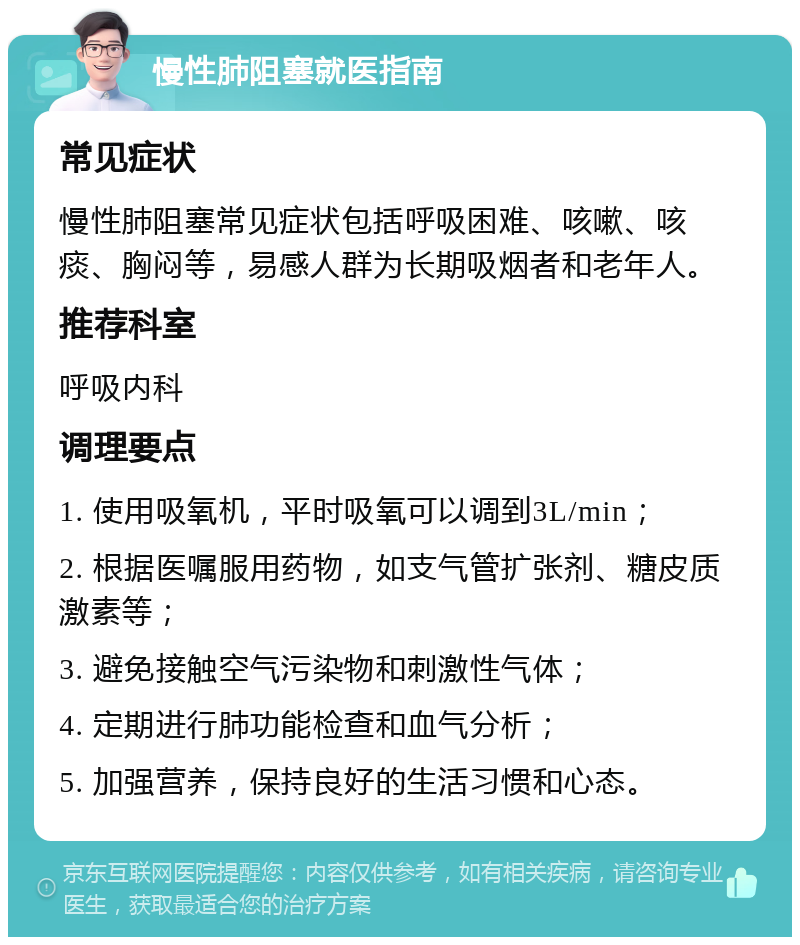 慢性肺阻塞就医指南 常见症状 慢性肺阻塞常见症状包括呼吸困难、咳嗽、咳痰、胸闷等，易感人群为长期吸烟者和老年人。 推荐科室 呼吸内科 调理要点 1. 使用吸氧机，平时吸氧可以调到3L/min； 2. 根据医嘱服用药物，如支气管扩张剂、糖皮质激素等； 3. 避免接触空气污染物和刺激性气体； 4. 定期进行肺功能检查和血气分析； 5. 加强营养，保持良好的生活习惯和心态。