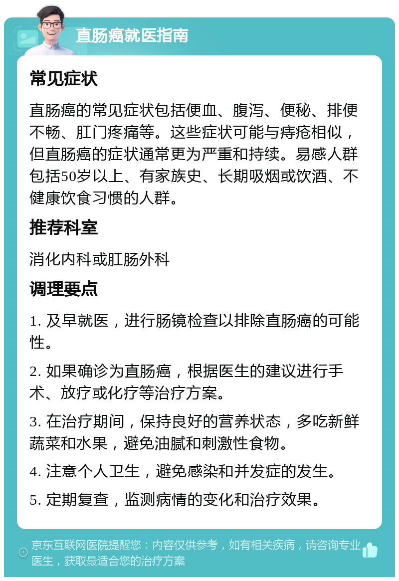 直肠癌就医指南 常见症状 直肠癌的常见症状包括便血、腹泻、便秘、排便不畅、肛门疼痛等。这些症状可能与痔疮相似，但直肠癌的症状通常更为严重和持续。易感人群包括50岁以上、有家族史、长期吸烟或饮酒、不健康饮食习惯的人群。 推荐科室 消化内科或肛肠外科 调理要点 1. 及早就医，进行肠镜检查以排除直肠癌的可能性。 2. 如果确诊为直肠癌，根据医生的建议进行手术、放疗或化疗等治疗方案。 3. 在治疗期间，保持良好的营养状态，多吃新鲜蔬菜和水果，避免油腻和刺激性食物。 4. 注意个人卫生，避免感染和并发症的发生。 5. 定期复查，监测病情的变化和治疗效果。