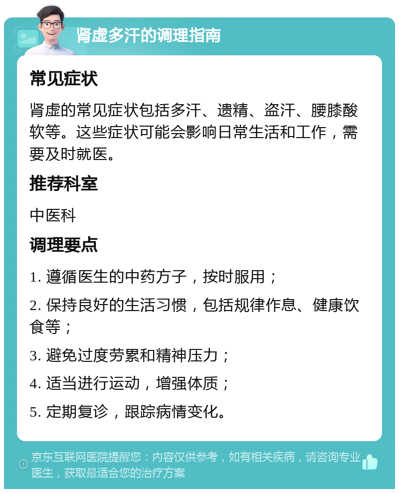 肾虚多汗的调理指南 常见症状 肾虚的常见症状包括多汗、遗精、盗汗、腰膝酸软等。这些症状可能会影响日常生活和工作，需要及时就医。 推荐科室 中医科 调理要点 1. 遵循医生的中药方子，按时服用； 2. 保持良好的生活习惯，包括规律作息、健康饮食等； 3. 避免过度劳累和精神压力； 4. 适当进行运动，增强体质； 5. 定期复诊，跟踪病情变化。