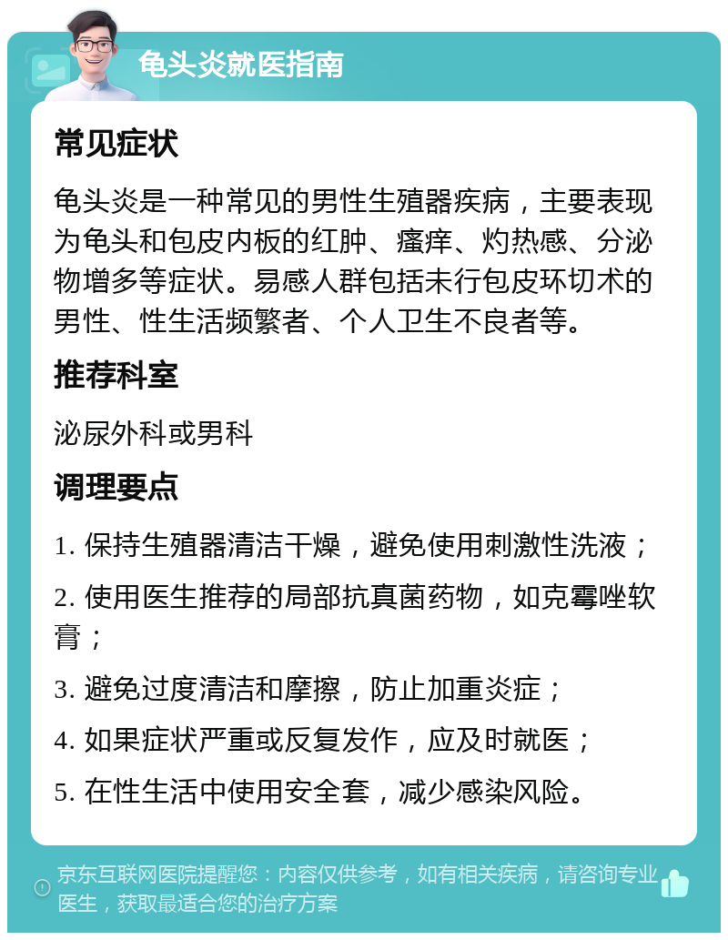 龟头炎就医指南 常见症状 龟头炎是一种常见的男性生殖器疾病，主要表现为龟头和包皮内板的红肿、瘙痒、灼热感、分泌物增多等症状。易感人群包括未行包皮环切术的男性、性生活频繁者、个人卫生不良者等。 推荐科室 泌尿外科或男科 调理要点 1. 保持生殖器清洁干燥，避免使用刺激性洗液； 2. 使用医生推荐的局部抗真菌药物，如克霉唑软膏； 3. 避免过度清洁和摩擦，防止加重炎症； 4. 如果症状严重或反复发作，应及时就医； 5. 在性生活中使用安全套，减少感染风险。