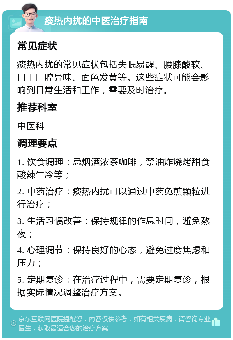 痰热内扰的中医治疗指南 常见症状 痰热内扰的常见症状包括失眠易醒、腰膝酸软、口干口腔异味、面色发黄等。这些症状可能会影响到日常生活和工作，需要及时治疗。 推荐科室 中医科 调理要点 1. 饮食调理：忌烟酒浓茶咖啡，禁油炸烧烤甜食酸辣生冷等； 2. 中药治疗：痰热内扰可以通过中药免煎颗粒进行治疗； 3. 生活习惯改善：保持规律的作息时间，避免熬夜； 4. 心理调节：保持良好的心态，避免过度焦虑和压力； 5. 定期复诊：在治疗过程中，需要定期复诊，根据实际情况调整治疗方案。