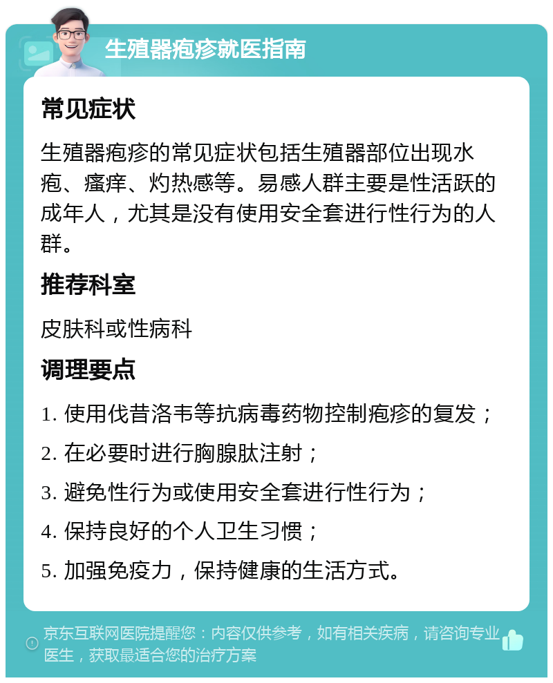 生殖器疱疹就医指南 常见症状 生殖器疱疹的常见症状包括生殖器部位出现水疱、瘙痒、灼热感等。易感人群主要是性活跃的成年人，尤其是没有使用安全套进行性行为的人群。 推荐科室 皮肤科或性病科 调理要点 1. 使用伐昔洛韦等抗病毒药物控制疱疹的复发； 2. 在必要时进行胸腺肽注射； 3. 避免性行为或使用安全套进行性行为； 4. 保持良好的个人卫生习惯； 5. 加强免疫力，保持健康的生活方式。