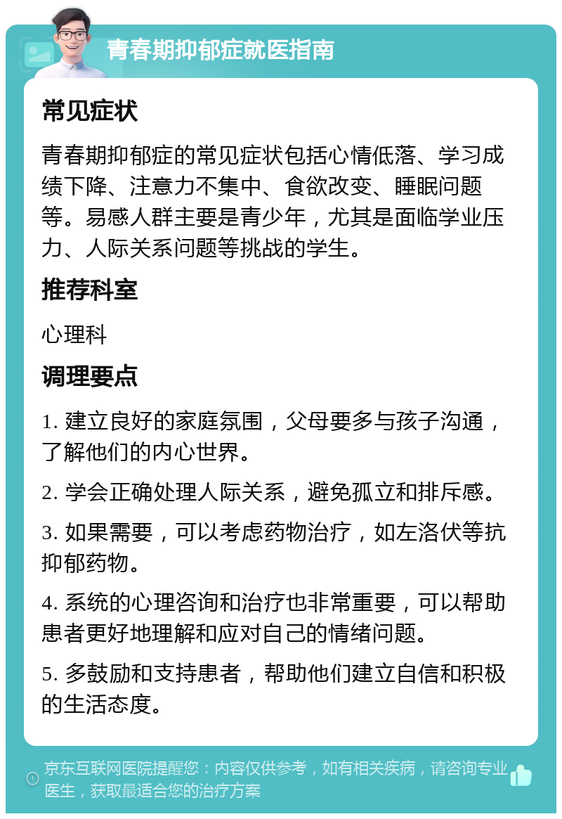 青春期抑郁症就医指南 常见症状 青春期抑郁症的常见症状包括心情低落、学习成绩下降、注意力不集中、食欲改变、睡眠问题等。易感人群主要是青少年，尤其是面临学业压力、人际关系问题等挑战的学生。 推荐科室 心理科 调理要点 1. 建立良好的家庭氛围，父母要多与孩子沟通，了解他们的内心世界。 2. 学会正确处理人际关系，避免孤立和排斥感。 3. 如果需要，可以考虑药物治疗，如左洛伏等抗抑郁药物。 4. 系统的心理咨询和治疗也非常重要，可以帮助患者更好地理解和应对自己的情绪问题。 5. 多鼓励和支持患者，帮助他们建立自信和积极的生活态度。