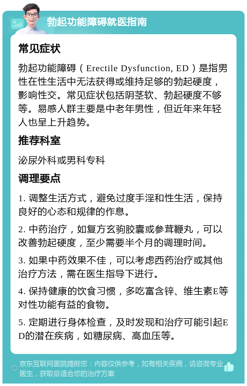 勃起功能障碍就医指南 常见症状 勃起功能障碍（Erectile Dysfunction, ED）是指男性在性生活中无法获得或维持足够的勃起硬度，影响性交。常见症状包括阴茎软、勃起硬度不够等。易感人群主要是中老年男性，但近年来年轻人也呈上升趋势。 推荐科室 泌尿外科或男科专科 调理要点 1. 调整生活方式，避免过度手淫和性生活，保持良好的心态和规律的作息。 2. 中药治疗，如复方玄驹胶囊或参茸鞭丸，可以改善勃起硬度，至少需要半个月的调理时间。 3. 如果中药效果不佳，可以考虑西药治疗或其他治疗方法，需在医生指导下进行。 4. 保持健康的饮食习惯，多吃富含锌、维生素E等对性功能有益的食物。 5. 定期进行身体检查，及时发现和治疗可能引起ED的潜在疾病，如糖尿病、高血压等。