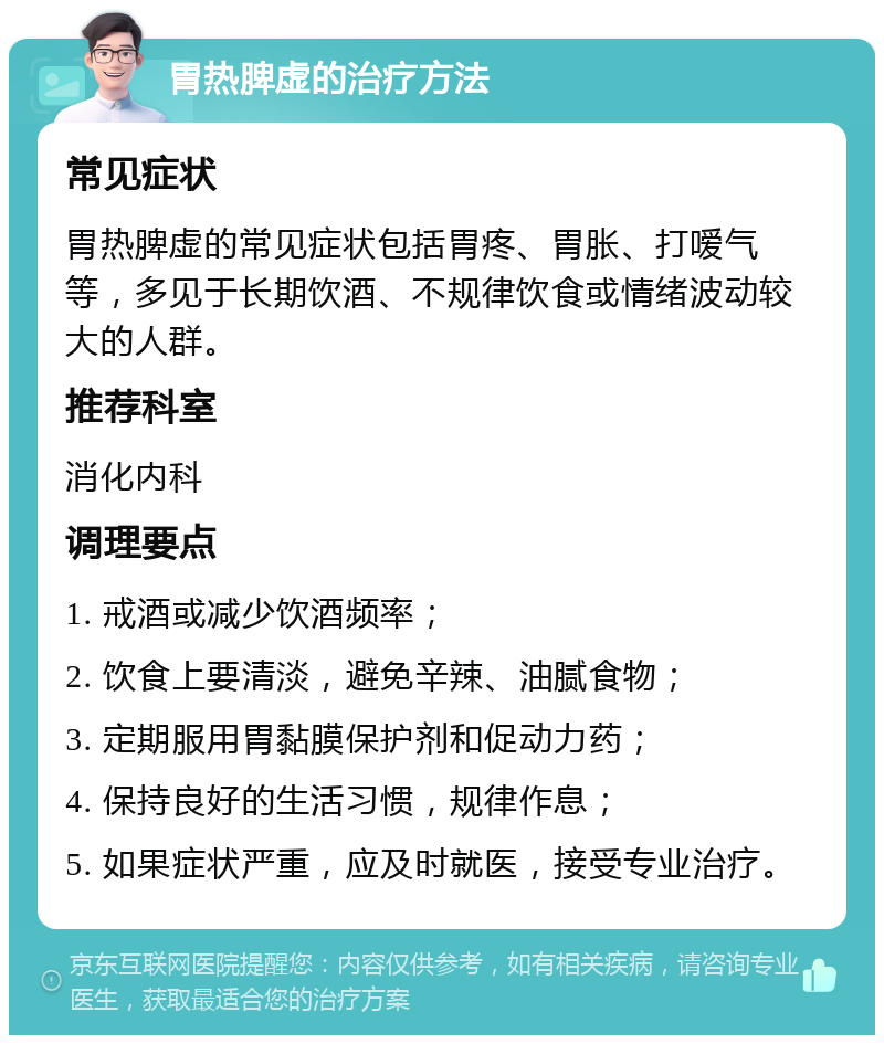 胃热脾虚的治疗方法 常见症状 胃热脾虚的常见症状包括胃疼、胃胀、打嗳气等，多见于长期饮酒、不规律饮食或情绪波动较大的人群。 推荐科室 消化内科 调理要点 1. 戒酒或减少饮酒频率； 2. 饮食上要清淡，避免辛辣、油腻食物； 3. 定期服用胃黏膜保护剂和促动力药； 4. 保持良好的生活习惯，规律作息； 5. 如果症状严重，应及时就医，接受专业治疗。