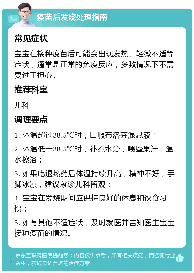 疫苗后发烧处理指南 常见症状 宝宝在接种疫苗后可能会出现发热、轻微不适等症状，通常是正常的免疫反应，多数情况下不需要过于担心。 推荐科室 儿科 调理要点 1. 体温超过38.5℃时，口服布洛芬混悬液； 2. 体温低于38.5℃时，补充水分，喂些果汁，温水擦浴； 3. 如果吃退热药后体温持续升高，精神不好，手脚冰凉，建议就诊儿科留观； 4. 宝宝在发烧期间应保持良好的休息和饮食习惯； 5. 如有其他不适症状，及时就医并告知医生宝宝接种疫苗的情况。