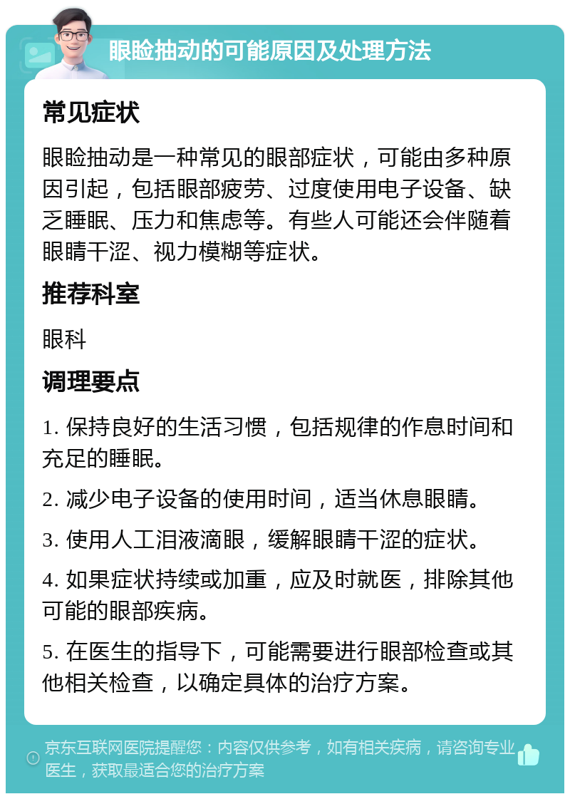 眼睑抽动的可能原因及处理方法 常见症状 眼睑抽动是一种常见的眼部症状，可能由多种原因引起，包括眼部疲劳、过度使用电子设备、缺乏睡眠、压力和焦虑等。有些人可能还会伴随着眼睛干涩、视力模糊等症状。 推荐科室 眼科 调理要点 1. 保持良好的生活习惯，包括规律的作息时间和充足的睡眠。 2. 减少电子设备的使用时间，适当休息眼睛。 3. 使用人工泪液滴眼，缓解眼睛干涩的症状。 4. 如果症状持续或加重，应及时就医，排除其他可能的眼部疾病。 5. 在医生的指导下，可能需要进行眼部检查或其他相关检查，以确定具体的治疗方案。