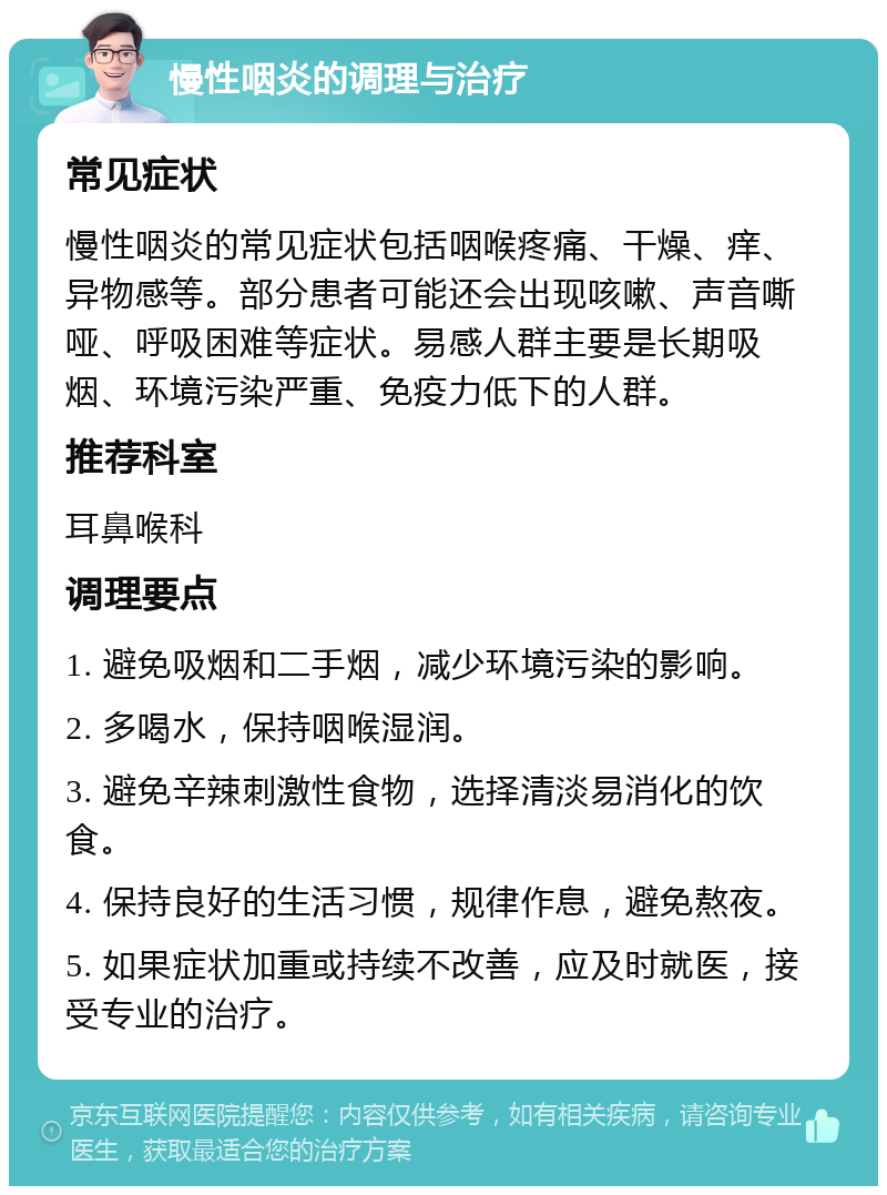 慢性咽炎的调理与治疗 常见症状 慢性咽炎的常见症状包括咽喉疼痛、干燥、痒、异物感等。部分患者可能还会出现咳嗽、声音嘶哑、呼吸困难等症状。易感人群主要是长期吸烟、环境污染严重、免疫力低下的人群。 推荐科室 耳鼻喉科 调理要点 1. 避免吸烟和二手烟，减少环境污染的影响。 2. 多喝水，保持咽喉湿润。 3. 避免辛辣刺激性食物，选择清淡易消化的饮食。 4. 保持良好的生活习惯，规律作息，避免熬夜。 5. 如果症状加重或持续不改善，应及时就医，接受专业的治疗。