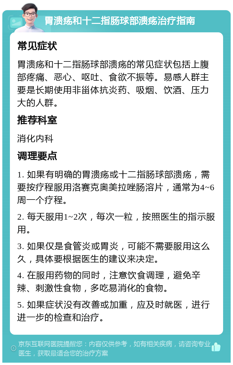 胃溃疡和十二指肠球部溃疡治疗指南 常见症状 胃溃疡和十二指肠球部溃疡的常见症状包括上腹部疼痛、恶心、呕吐、食欲不振等。易感人群主要是长期使用非甾体抗炎药、吸烟、饮酒、压力大的人群。 推荐科室 消化内科 调理要点 1. 如果有明确的胃溃疡或十二指肠球部溃疡，需要按疗程服用洛赛克奥美拉唑肠溶片，通常为4~6周一个疗程。 2. 每天服用1~2次，每次一粒，按照医生的指示服用。 3. 如果仅是食管炎或胃炎，可能不需要服用这么久，具体要根据医生的建议来决定。 4. 在服用药物的同时，注意饮食调理，避免辛辣、刺激性食物，多吃易消化的食物。 5. 如果症状没有改善或加重，应及时就医，进行进一步的检查和治疗。