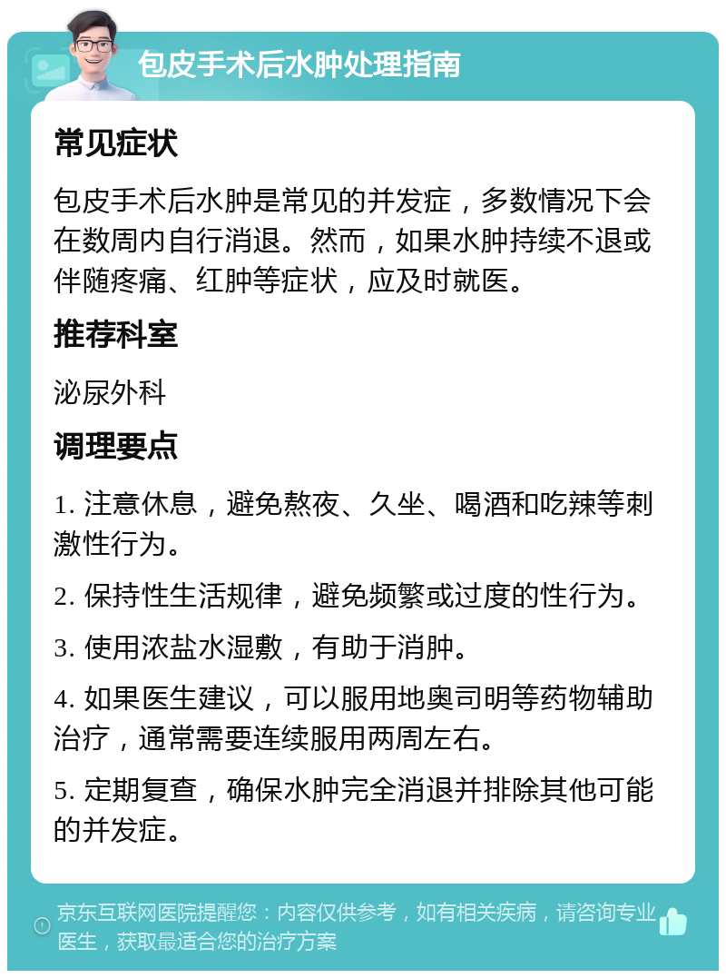 包皮手术后水肿处理指南 常见症状 包皮手术后水肿是常见的并发症，多数情况下会在数周内自行消退。然而，如果水肿持续不退或伴随疼痛、红肿等症状，应及时就医。 推荐科室 泌尿外科 调理要点 1. 注意休息，避免熬夜、久坐、喝酒和吃辣等刺激性行为。 2. 保持性生活规律，避免频繁或过度的性行为。 3. 使用浓盐水湿敷，有助于消肿。 4. 如果医生建议，可以服用地奥司明等药物辅助治疗，通常需要连续服用两周左右。 5. 定期复查，确保水肿完全消退并排除其他可能的并发症。