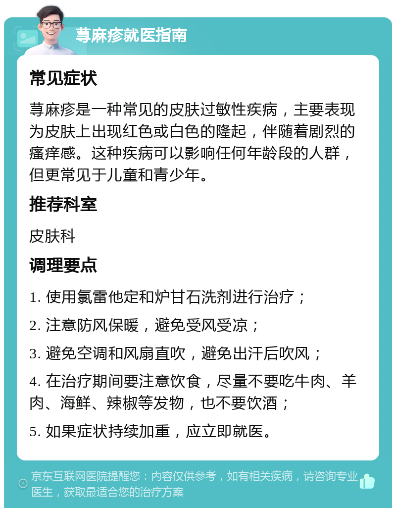 荨麻疹就医指南 常见症状 荨麻疹是一种常见的皮肤过敏性疾病，主要表现为皮肤上出现红色或白色的隆起，伴随着剧烈的瘙痒感。这种疾病可以影响任何年龄段的人群，但更常见于儿童和青少年。 推荐科室 皮肤科 调理要点 1. 使用氯雷他定和炉甘石洗剂进行治疗； 2. 注意防风保暖，避免受风受凉； 3. 避免空调和风扇直吹，避免出汗后吹风； 4. 在治疗期间要注意饮食，尽量不要吃牛肉、羊肉、海鲜、辣椒等发物，也不要饮酒； 5. 如果症状持续加重，应立即就医。