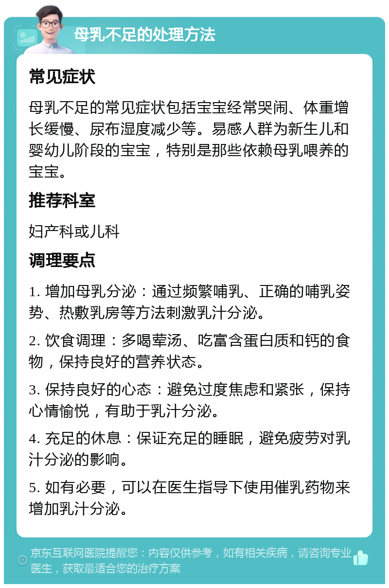 母乳不足的处理方法 常见症状 母乳不足的常见症状包括宝宝经常哭闹、体重增长缓慢、尿布湿度减少等。易感人群为新生儿和婴幼儿阶段的宝宝，特别是那些依赖母乳喂养的宝宝。 推荐科室 妇产科或儿科 调理要点 1. 增加母乳分泌：通过频繁哺乳、正确的哺乳姿势、热敷乳房等方法刺激乳汁分泌。 2. 饮食调理：多喝荤汤、吃富含蛋白质和钙的食物，保持良好的营养状态。 3. 保持良好的心态：避免过度焦虑和紧张，保持心情愉悦，有助于乳汁分泌。 4. 充足的休息：保证充足的睡眠，避免疲劳对乳汁分泌的影响。 5. 如有必要，可以在医生指导下使用催乳药物来增加乳汁分泌。