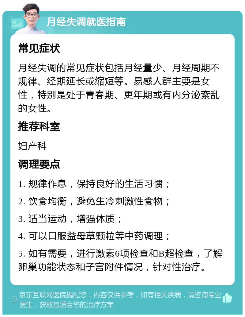 月经失调就医指南 常见症状 月经失调的常见症状包括月经量少、月经周期不规律、经期延长或缩短等。易感人群主要是女性，特别是处于青春期、更年期或有内分泌紊乱的女性。 推荐科室 妇产科 调理要点 1. 规律作息，保持良好的生活习惯； 2. 饮食均衡，避免生冷刺激性食物； 3. 适当运动，增强体质； 4. 可以口服益母草颗粒等中药调理； 5. 如有需要，进行激素6项检查和B超检查，了解卵巢功能状态和子宫附件情况，针对性治疗。