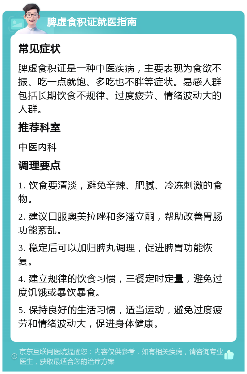 脾虚食积证就医指南 常见症状 脾虚食积证是一种中医疾病，主要表现为食欲不振、吃一点就饱、多吃也不胖等症状。易感人群包括长期饮食不规律、过度疲劳、情绪波动大的人群。 推荐科室 中医内科 调理要点 1. 饮食要清淡，避免辛辣、肥腻、冷冻刺激的食物。 2. 建议口服奥美拉唑和多潘立酮，帮助改善胃肠功能紊乱。 3. 稳定后可以加归脾丸调理，促进脾胃功能恢复。 4. 建立规律的饮食习惯，三餐定时定量，避免过度饥饿或暴饮暴食。 5. 保持良好的生活习惯，适当运动，避免过度疲劳和情绪波动大，促进身体健康。