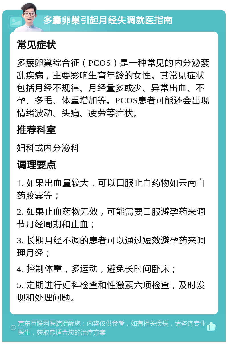 多囊卵巢引起月经失调就医指南 常见症状 多囊卵巢综合征（PCOS）是一种常见的内分泌紊乱疾病，主要影响生育年龄的女性。其常见症状包括月经不规律、月经量多或少、异常出血、不孕、多毛、体重增加等。PCOS患者可能还会出现情绪波动、头痛、疲劳等症状。 推荐科室 妇科或内分泌科 调理要点 1. 如果出血量较大，可以口服止血药物如云南白药胶囊等； 2. 如果止血药物无效，可能需要口服避孕药来调节月经周期和止血； 3. 长期月经不调的患者可以通过短效避孕药来调理月经； 4. 控制体重，多运动，避免长时间卧床； 5. 定期进行妇科检查和性激素六项检查，及时发现和处理问题。