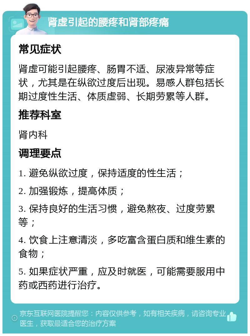 肾虚引起的腰疼和肾部疼痛 常见症状 肾虚可能引起腰疼、肠胃不适、尿液异常等症状，尤其是在纵欲过度后出现。易感人群包括长期过度性生活、体质虚弱、长期劳累等人群。 推荐科室 肾内科 调理要点 1. 避免纵欲过度，保持适度的性生活； 2. 加强锻炼，提高体质； 3. 保持良好的生活习惯，避免熬夜、过度劳累等； 4. 饮食上注意清淡，多吃富含蛋白质和维生素的食物； 5. 如果症状严重，应及时就医，可能需要服用中药或西药进行治疗。