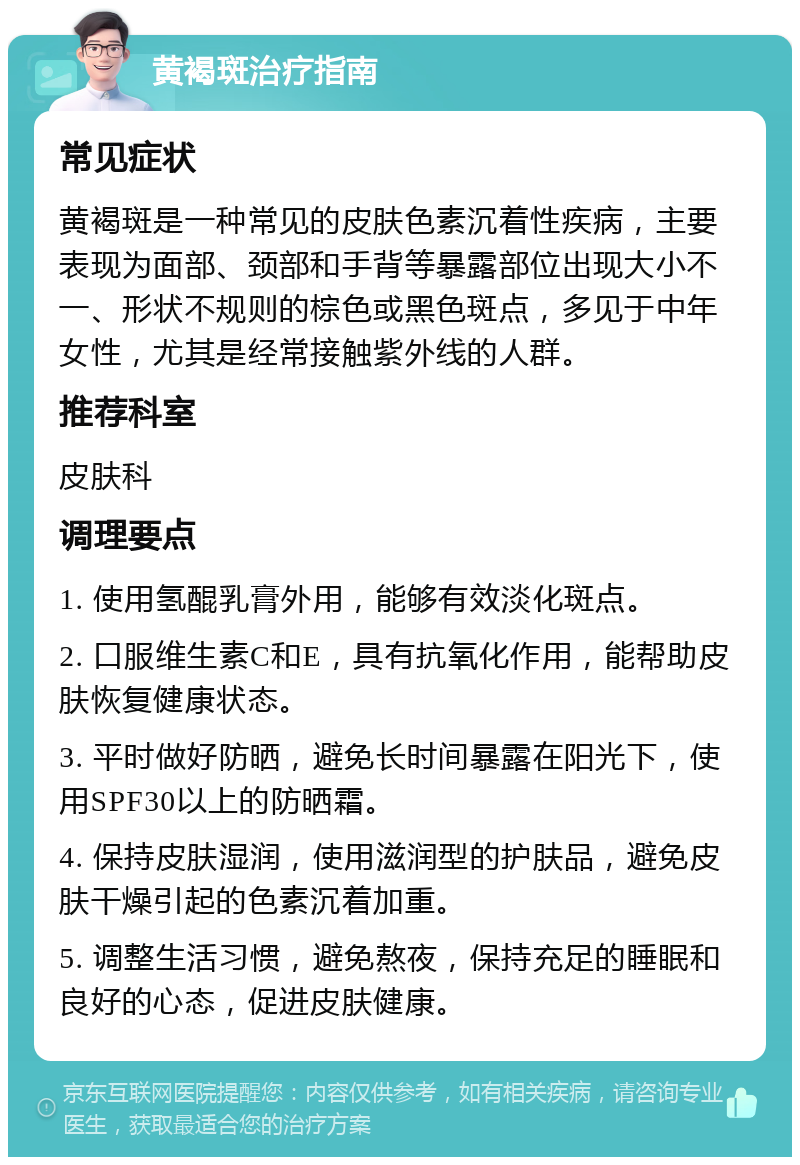 黄褐斑治疗指南 常见症状 黄褐斑是一种常见的皮肤色素沉着性疾病，主要表现为面部、颈部和手背等暴露部位出现大小不一、形状不规则的棕色或黑色斑点，多见于中年女性，尤其是经常接触紫外线的人群。 推荐科室 皮肤科 调理要点 1. 使用氢醌乳膏外用，能够有效淡化斑点。 2. 口服维生素C和E，具有抗氧化作用，能帮助皮肤恢复健康状态。 3. 平时做好防晒，避免长时间暴露在阳光下，使用SPF30以上的防晒霜。 4. 保持皮肤湿润，使用滋润型的护肤品，避免皮肤干燥引起的色素沉着加重。 5. 调整生活习惯，避免熬夜，保持充足的睡眠和良好的心态，促进皮肤健康。