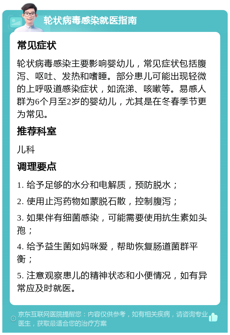 轮状病毒感染就医指南 常见症状 轮状病毒感染主要影响婴幼儿，常见症状包括腹泻、呕吐、发热和嗜睡。部分患儿可能出现轻微的上呼吸道感染症状，如流涕、咳嗽等。易感人群为6个月至2岁的婴幼儿，尤其是在冬春季节更为常见。 推荐科室 儿科 调理要点 1. 给予足够的水分和电解质，预防脱水； 2. 使用止泻药物如蒙脱石散，控制腹泻； 3. 如果伴有细菌感染，可能需要使用抗生素如头孢； 4. 给予益生菌如妈咪爱，帮助恢复肠道菌群平衡； 5. 注意观察患儿的精神状态和小便情况，如有异常应及时就医。