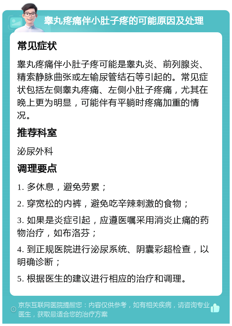 睾丸疼痛伴小肚子疼的可能原因及处理 常见症状 睾丸疼痛伴小肚子疼可能是睾丸炎、前列腺炎、精索静脉曲张或左输尿管结石等引起的。常见症状包括左侧睾丸疼痛、左侧小肚子疼痛，尤其在晚上更为明显，可能伴有平躺时疼痛加重的情况。 推荐科室 泌尿外科 调理要点 1. 多休息，避免劳累； 2. 穿宽松的内裤，避免吃辛辣刺激的食物； 3. 如果是炎症引起，应遵医嘱采用消炎止痛的药物治疗，如布洛芬； 4. 到正规医院进行泌尿系统、阴囊彩超检查，以明确诊断； 5. 根据医生的建议进行相应的治疗和调理。