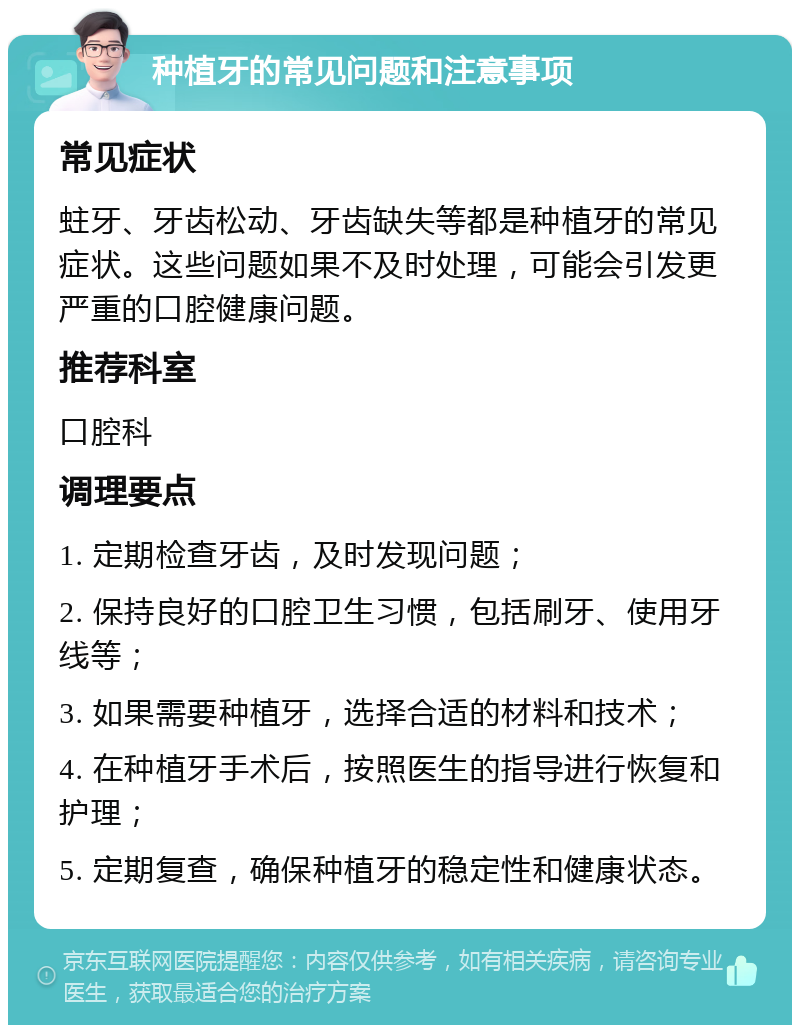 种植牙的常见问题和注意事项 常见症状 蛀牙、牙齿松动、牙齿缺失等都是种植牙的常见症状。这些问题如果不及时处理，可能会引发更严重的口腔健康问题。 推荐科室 口腔科 调理要点 1. 定期检查牙齿，及时发现问题； 2. 保持良好的口腔卫生习惯，包括刷牙、使用牙线等； 3. 如果需要种植牙，选择合适的材料和技术； 4. 在种植牙手术后，按照医生的指导进行恢复和护理； 5. 定期复查，确保种植牙的稳定性和健康状态。