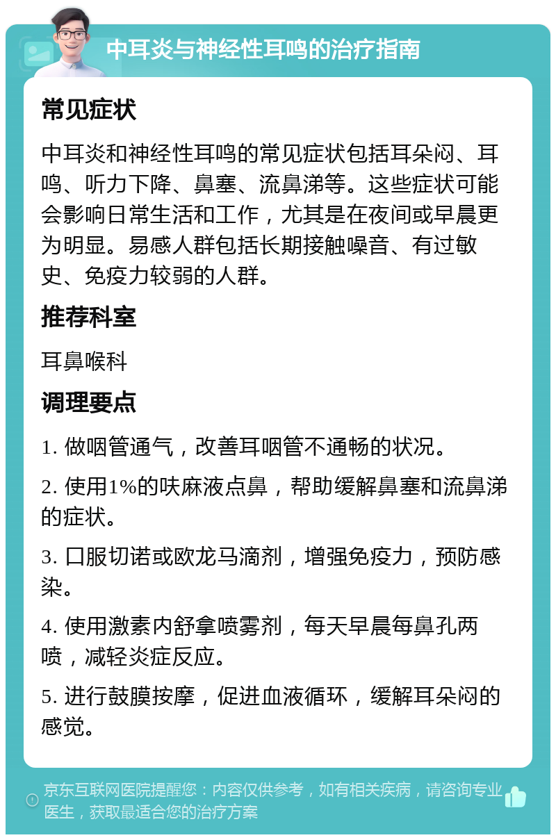 中耳炎与神经性耳鸣的治疗指南 常见症状 中耳炎和神经性耳鸣的常见症状包括耳朵闷、耳鸣、听力下降、鼻塞、流鼻涕等。这些症状可能会影响日常生活和工作，尤其是在夜间或早晨更为明显。易感人群包括长期接触噪音、有过敏史、免疫力较弱的人群。 推荐科室 耳鼻喉科 调理要点 1. 做咽管通气，改善耳咽管不通畅的状况。 2. 使用1%的呋麻液点鼻，帮助缓解鼻塞和流鼻涕的症状。 3. 口服切诺或欧龙马滴剂，增强免疫力，预防感染。 4. 使用激素内舒拿喷雾剂，每天早晨每鼻孔两喷，减轻炎症反应。 5. 进行鼓膜按摩，促进血液循环，缓解耳朵闷的感觉。