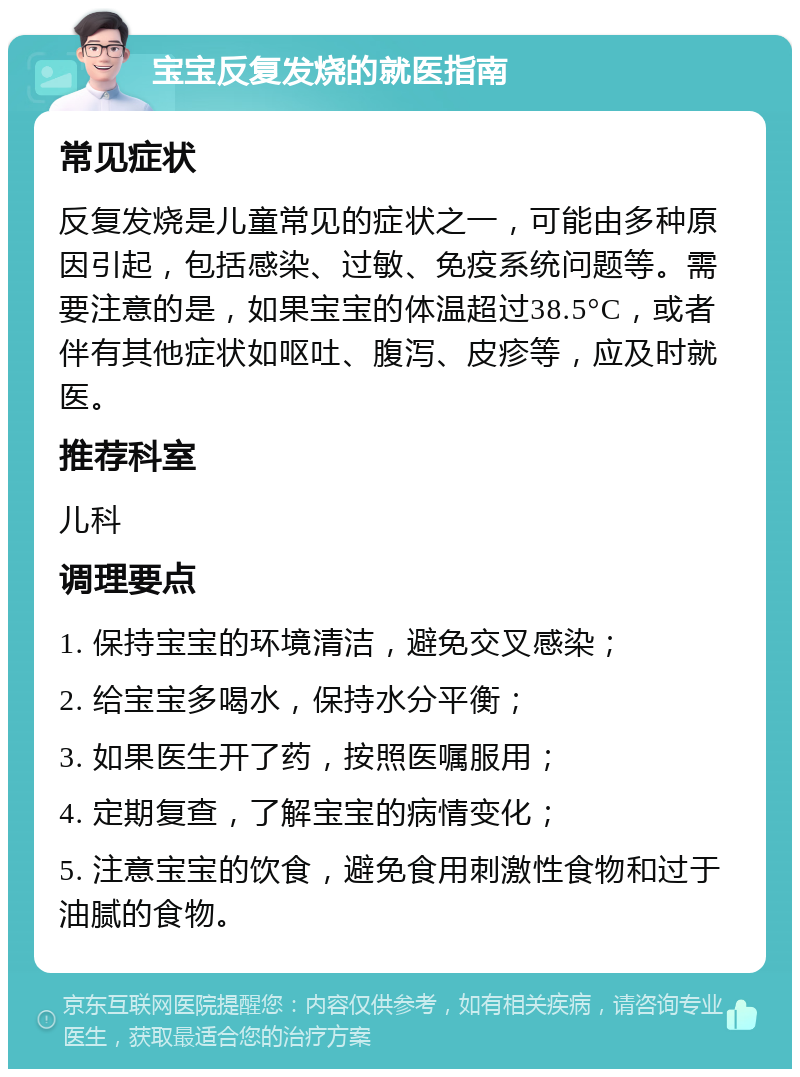 宝宝反复发烧的就医指南 常见症状 反复发烧是儿童常见的症状之一，可能由多种原因引起，包括感染、过敏、免疫系统问题等。需要注意的是，如果宝宝的体温超过38.5°C，或者伴有其他症状如呕吐、腹泻、皮疹等，应及时就医。 推荐科室 儿科 调理要点 1. 保持宝宝的环境清洁，避免交叉感染； 2. 给宝宝多喝水，保持水分平衡； 3. 如果医生开了药，按照医嘱服用； 4. 定期复查，了解宝宝的病情变化； 5. 注意宝宝的饮食，避免食用刺激性食物和过于油腻的食物。