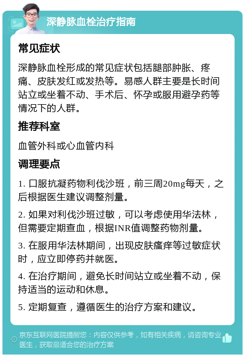 深静脉血栓治疗指南 常见症状 深静脉血栓形成的常见症状包括腿部肿胀、疼痛、皮肤发红或发热等。易感人群主要是长时间站立或坐着不动、手术后、怀孕或服用避孕药等情况下的人群。 推荐科室 血管外科或心血管内科 调理要点 1. 口服抗凝药物利伐沙班，前三周20mg每天，之后根据医生建议调整剂量。 2. 如果对利伐沙班过敏，可以考虑使用华法林，但需要定期查血，根据INR值调整药物剂量。 3. 在服用华法林期间，出现皮肤瘙痒等过敏症状时，应立即停药并就医。 4. 在治疗期间，避免长时间站立或坐着不动，保持适当的运动和休息。 5. 定期复查，遵循医生的治疗方案和建议。