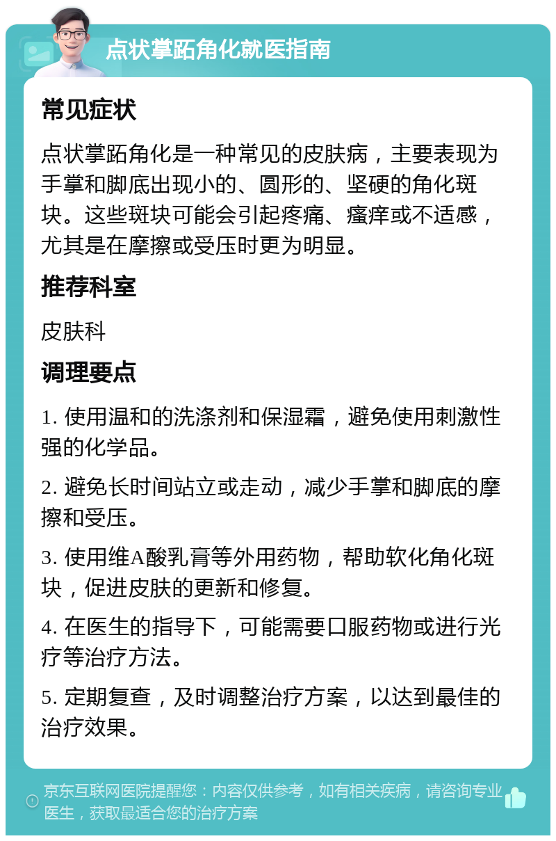 点状掌跖角化就医指南 常见症状 点状掌跖角化是一种常见的皮肤病，主要表现为手掌和脚底出现小的、圆形的、坚硬的角化斑块。这些斑块可能会引起疼痛、瘙痒或不适感，尤其是在摩擦或受压时更为明显。 推荐科室 皮肤科 调理要点 1. 使用温和的洗涤剂和保湿霜，避免使用刺激性强的化学品。 2. 避免长时间站立或走动，减少手掌和脚底的摩擦和受压。 3. 使用维A酸乳膏等外用药物，帮助软化角化斑块，促进皮肤的更新和修复。 4. 在医生的指导下，可能需要口服药物或进行光疗等治疗方法。 5. 定期复查，及时调整治疗方案，以达到最佳的治疗效果。